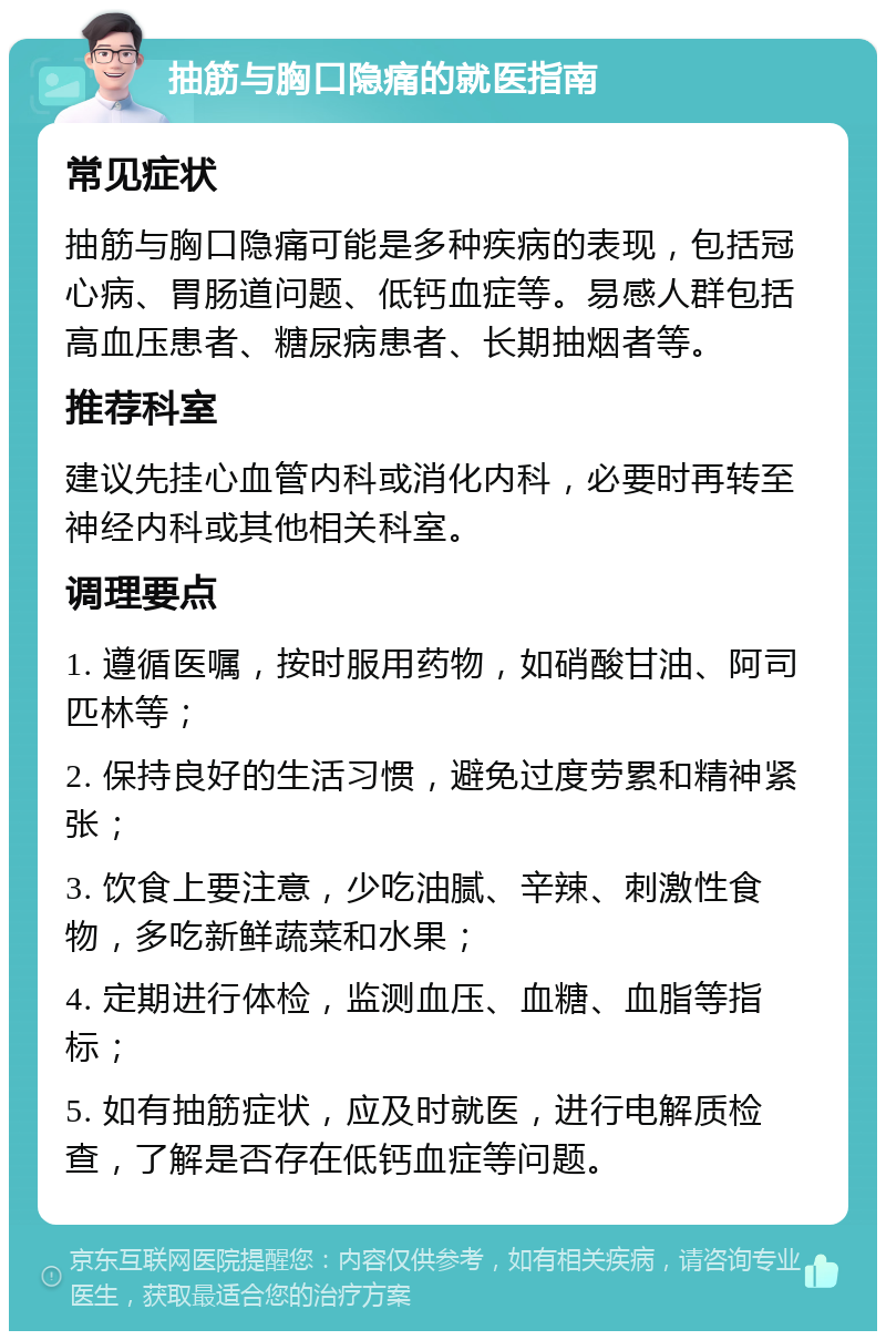 抽筋与胸口隐痛的就医指南 常见症状 抽筋与胸口隐痛可能是多种疾病的表现，包括冠心病、胃肠道问题、低钙血症等。易感人群包括高血压患者、糖尿病患者、长期抽烟者等。 推荐科室 建议先挂心血管内科或消化内科，必要时再转至神经内科或其他相关科室。 调理要点 1. 遵循医嘱，按时服用药物，如硝酸甘油、阿司匹林等； 2. 保持良好的生活习惯，避免过度劳累和精神紧张； 3. 饮食上要注意，少吃油腻、辛辣、刺激性食物，多吃新鲜蔬菜和水果； 4. 定期进行体检，监测血压、血糖、血脂等指标； 5. 如有抽筋症状，应及时就医，进行电解质检查，了解是否存在低钙血症等问题。