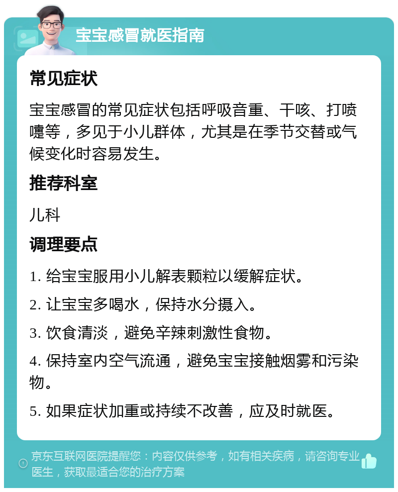 宝宝感冒就医指南 常见症状 宝宝感冒的常见症状包括呼吸音重、干咳、打喷嚏等，多见于小儿群体，尤其是在季节交替或气候变化时容易发生。 推荐科室 儿科 调理要点 1. 给宝宝服用小儿解表颗粒以缓解症状。 2. 让宝宝多喝水，保持水分摄入。 3. 饮食清淡，避免辛辣刺激性食物。 4. 保持室内空气流通，避免宝宝接触烟雾和污染物。 5. 如果症状加重或持续不改善，应及时就医。