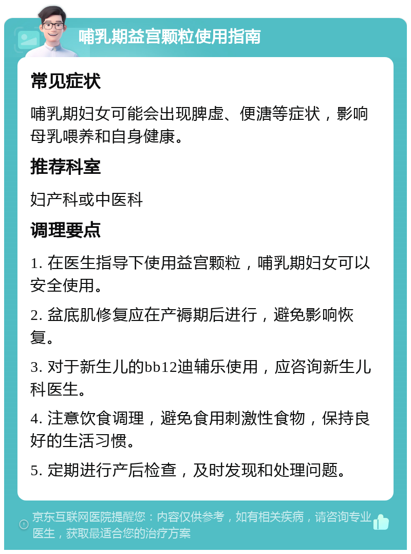 哺乳期益宫颗粒使用指南 常见症状 哺乳期妇女可能会出现脾虚、便溏等症状，影响母乳喂养和自身健康。 推荐科室 妇产科或中医科 调理要点 1. 在医生指导下使用益宫颗粒，哺乳期妇女可以安全使用。 2. 盆底肌修复应在产褥期后进行，避免影响恢复。 3. 对于新生儿的bb12迪辅乐使用，应咨询新生儿科医生。 4. 注意饮食调理，避免食用刺激性食物，保持良好的生活习惯。 5. 定期进行产后检查，及时发现和处理问题。