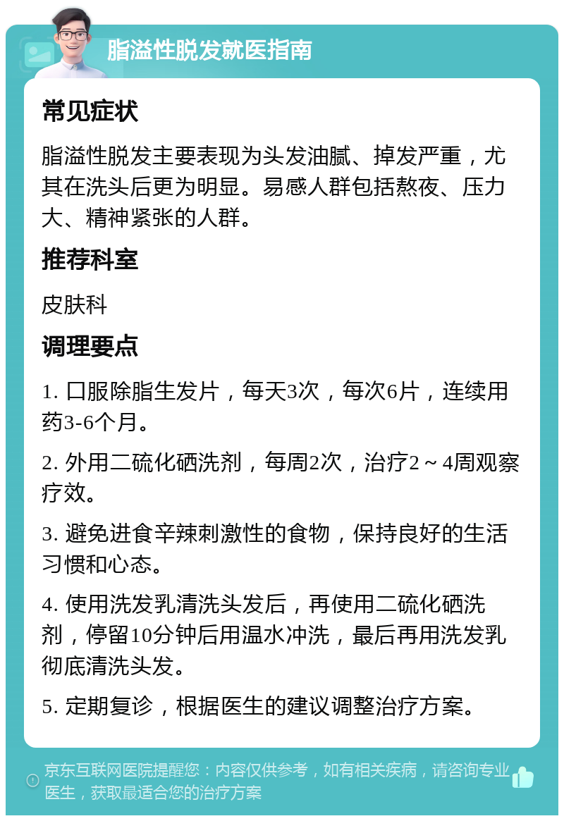 脂溢性脱发就医指南 常见症状 脂溢性脱发主要表现为头发油腻、掉发严重，尤其在洗头后更为明显。易感人群包括熬夜、压力大、精神紧张的人群。 推荐科室 皮肤科 调理要点 1. 口服除脂生发片，每天3次，每次6片，连续用药3-6个月。 2. 外用二硫化硒洗剂，每周2次，治疗2～4周观察疗效。 3. 避免进食辛辣刺激性的食物，保持良好的生活习惯和心态。 4. 使用洗发乳清洗头发后，再使用二硫化硒洗剂，停留10分钟后用温水冲洗，最后再用洗发乳彻底清洗头发。 5. 定期复诊，根据医生的建议调整治疗方案。