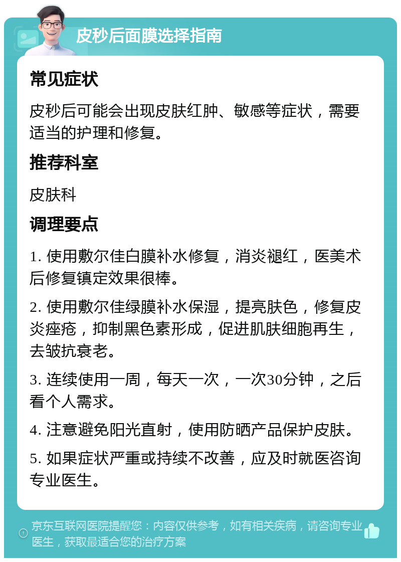 皮秒后面膜选择指南 常见症状 皮秒后可能会出现皮肤红肿、敏感等症状，需要适当的护理和修复。 推荐科室 皮肤科 调理要点 1. 使用敷尔佳白膜补水修复，消炎褪红，医美术后修复镇定效果很棒。 2. 使用敷尔佳绿膜补水保湿，提亮肤色，修复皮炎痤疮，抑制黑色素形成，促进肌肤细胞再生，去皱抗衰老。 3. 连续使用一周，每天一次，一次30分钟，之后看个人需求。 4. 注意避免阳光直射，使用防晒产品保护皮肤。 5. 如果症状严重或持续不改善，应及时就医咨询专业医生。