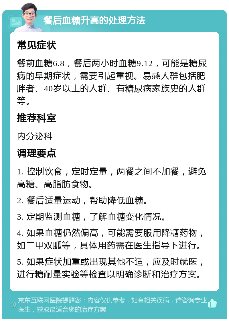 餐后血糖升高的处理方法 常见症状 餐前血糖6.8，餐后两小时血糖9.12，可能是糖尿病的早期症状，需要引起重视。易感人群包括肥胖者、40岁以上的人群、有糖尿病家族史的人群等。 推荐科室 内分泌科 调理要点 1. 控制饮食，定时定量，两餐之间不加餐，避免高糖、高脂肪食物。 2. 餐后适量运动，帮助降低血糖。 3. 定期监测血糖，了解血糖变化情况。 4. 如果血糖仍然偏高，可能需要服用降糖药物，如二甲双胍等，具体用药需在医生指导下进行。 5. 如果症状加重或出现其他不适，应及时就医，进行糖耐量实验等检查以明确诊断和治疗方案。