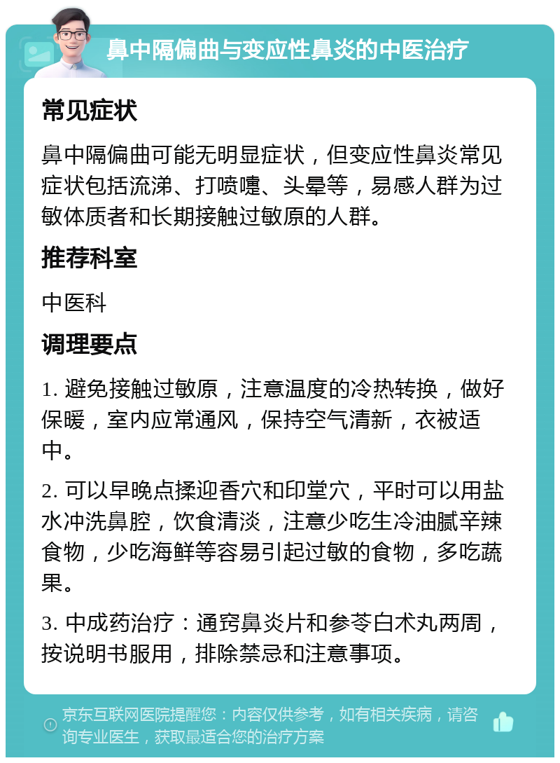 鼻中隔偏曲与变应性鼻炎的中医治疗 常见症状 鼻中隔偏曲可能无明显症状，但变应性鼻炎常见症状包括流涕、打喷嚏、头晕等，易感人群为过敏体质者和长期接触过敏原的人群。 推荐科室 中医科 调理要点 1. 避免接触过敏原，注意温度的冷热转换，做好保暖，室内应常通风，保持空气清新，衣被适中。 2. 可以早晚点揉迎香穴和印堂穴，平时可以用盐水冲洗鼻腔，饮食清淡，注意少吃生冷油腻辛辣食物，少吃海鲜等容易引起过敏的食物，多吃蔬果。 3. 中成药治疗：通窍鼻炎片和参苓白术丸两周，按说明书服用，排除禁忌和注意事项。