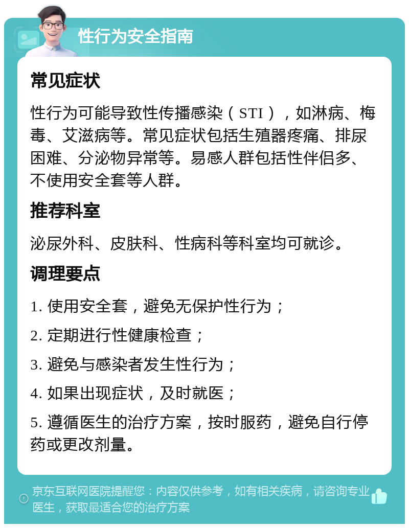 性行为安全指南 常见症状 性行为可能导致性传播感染（STI），如淋病、梅毒、艾滋病等。常见症状包括生殖器疼痛、排尿困难、分泌物异常等。易感人群包括性伴侣多、不使用安全套等人群。 推荐科室 泌尿外科、皮肤科、性病科等科室均可就诊。 调理要点 1. 使用安全套，避免无保护性行为； 2. 定期进行性健康检查； 3. 避免与感染者发生性行为； 4. 如果出现症状，及时就医； 5. 遵循医生的治疗方案，按时服药，避免自行停药或更改剂量。