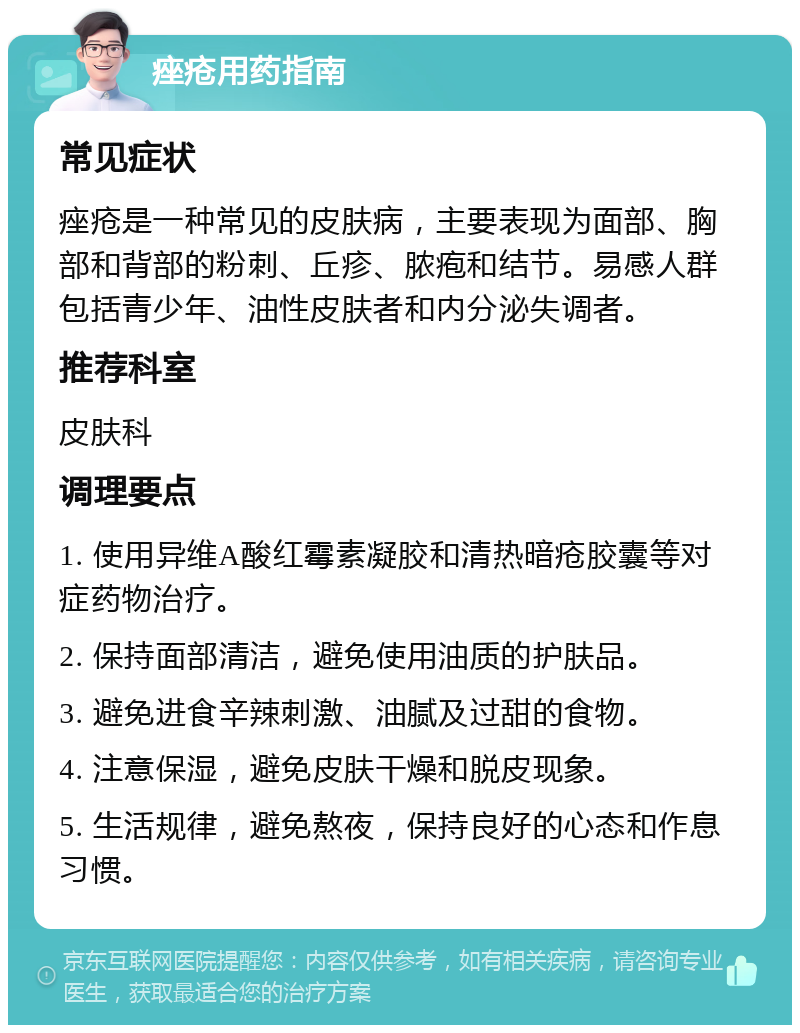 痤疮用药指南 常见症状 痤疮是一种常见的皮肤病，主要表现为面部、胸部和背部的粉刺、丘疹、脓疱和结节。易感人群包括青少年、油性皮肤者和内分泌失调者。 推荐科室 皮肤科 调理要点 1. 使用异维A酸红霉素凝胶和清热暗疮胶囊等对症药物治疗。 2. 保持面部清洁，避免使用油质的护肤品。 3. 避免进食辛辣刺激、油腻及过甜的食物。 4. 注意保湿，避免皮肤干燥和脱皮现象。 5. 生活规律，避免熬夜，保持良好的心态和作息习惯。