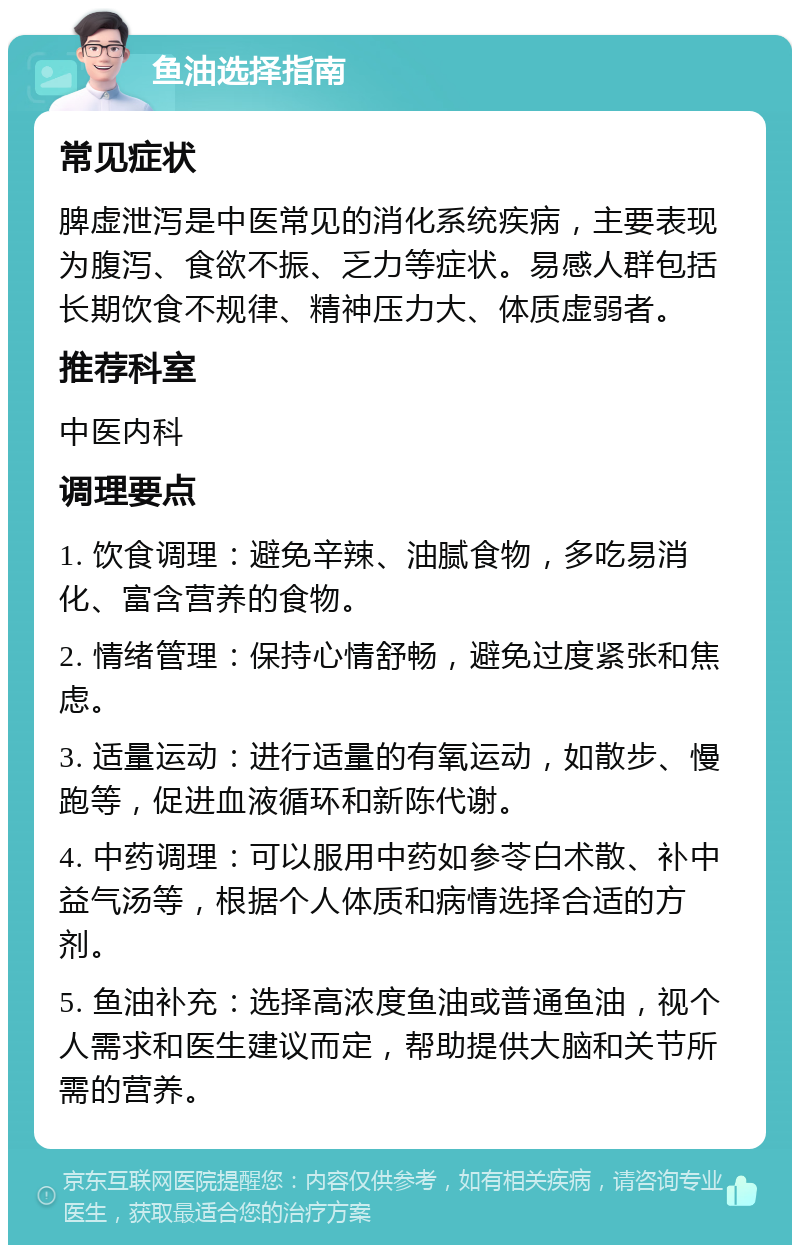 鱼油选择指南 常见症状 脾虚泄泻是中医常见的消化系统疾病，主要表现为腹泻、食欲不振、乏力等症状。易感人群包括长期饮食不规律、精神压力大、体质虚弱者。 推荐科室 中医内科 调理要点 1. 饮食调理：避免辛辣、油腻食物，多吃易消化、富含营养的食物。 2. 情绪管理：保持心情舒畅，避免过度紧张和焦虑。 3. 适量运动：进行适量的有氧运动，如散步、慢跑等，促进血液循环和新陈代谢。 4. 中药调理：可以服用中药如参苓白术散、补中益气汤等，根据个人体质和病情选择合适的方剂。 5. 鱼油补充：选择高浓度鱼油或普通鱼油，视个人需求和医生建议而定，帮助提供大脑和关节所需的营养。