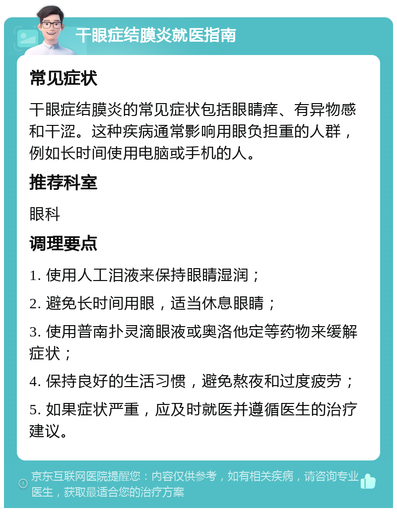 干眼症结膜炎就医指南 常见症状 干眼症结膜炎的常见症状包括眼睛痒、有异物感和干涩。这种疾病通常影响用眼负担重的人群，例如长时间使用电脑或手机的人。 推荐科室 眼科 调理要点 1. 使用人工泪液来保持眼睛湿润； 2. 避免长时间用眼，适当休息眼睛； 3. 使用普南扑灵滴眼液或奥洛他定等药物来缓解症状； 4. 保持良好的生活习惯，避免熬夜和过度疲劳； 5. 如果症状严重，应及时就医并遵循医生的治疗建议。