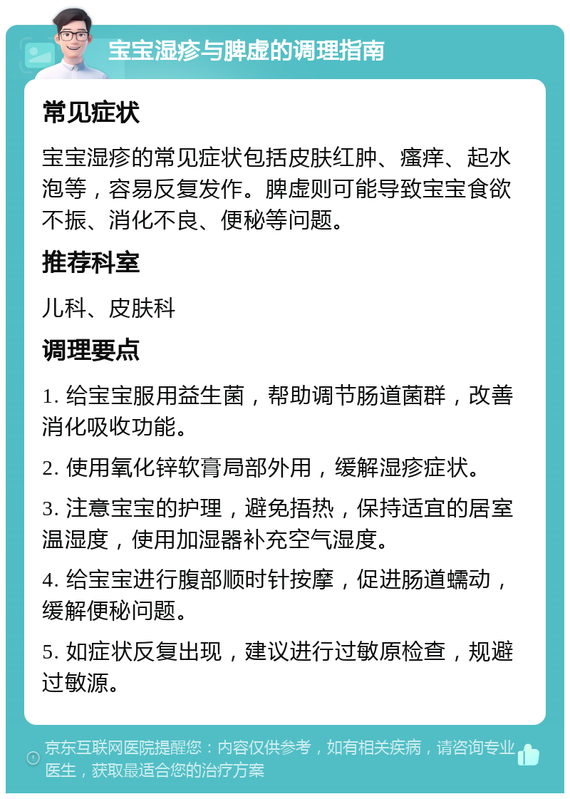 宝宝湿疹与脾虚的调理指南 常见症状 宝宝湿疹的常见症状包括皮肤红肿、瘙痒、起水泡等，容易反复发作。脾虚则可能导致宝宝食欲不振、消化不良、便秘等问题。 推荐科室 儿科、皮肤科 调理要点 1. 给宝宝服用益生菌，帮助调节肠道菌群，改善消化吸收功能。 2. 使用氧化锌软膏局部外用，缓解湿疹症状。 3. 注意宝宝的护理，避免捂热，保持适宜的居室温湿度，使用加湿器补充空气湿度。 4. 给宝宝进行腹部顺时针按摩，促进肠道蠕动，缓解便秘问题。 5. 如症状反复出现，建议进行过敏原检查，规避过敏源。