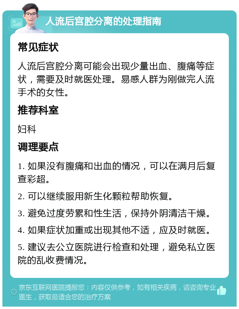 人流后宫腔分离的处理指南 常见症状 人流后宫腔分离可能会出现少量出血、腹痛等症状，需要及时就医处理。易感人群为刚做完人流手术的女性。 推荐科室 妇科 调理要点 1. 如果没有腹痛和出血的情况，可以在满月后复查彩超。 2. 可以继续服用新生化颗粒帮助恢复。 3. 避免过度劳累和性生活，保持外阴清洁干燥。 4. 如果症状加重或出现其他不适，应及时就医。 5. 建议去公立医院进行检查和处理，避免私立医院的乱收费情况。