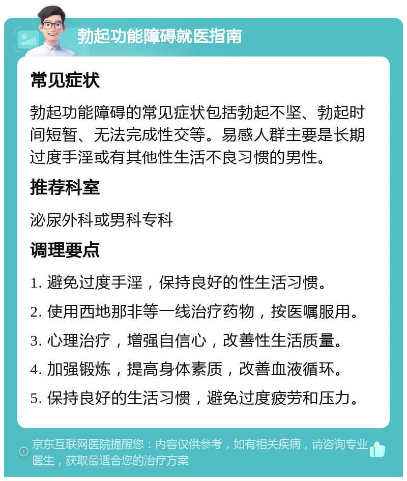 勃起功能障碍就医指南 常见症状 勃起功能障碍的常见症状包括勃起不坚、勃起时间短暂、无法完成性交等。易感人群主要是长期过度手淫或有其他性生活不良习惯的男性。 推荐科室 泌尿外科或男科专科 调理要点 1. 避免过度手淫，保持良好的性生活习惯。 2. 使用西地那非等一线治疗药物，按医嘱服用。 3. 心理治疗，增强自信心，改善性生活质量。 4. 加强锻炼，提高身体素质，改善血液循环。 5. 保持良好的生活习惯，避免过度疲劳和压力。