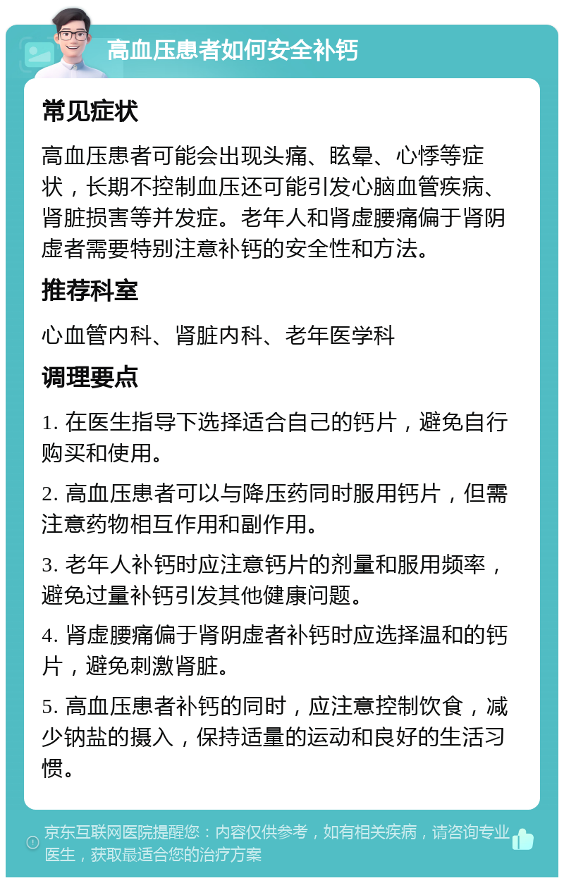 高血压患者如何安全补钙 常见症状 高血压患者可能会出现头痛、眩晕、心悸等症状，长期不控制血压还可能引发心脑血管疾病、肾脏损害等并发症。老年人和肾虚腰痛偏于肾阴虚者需要特别注意补钙的安全性和方法。 推荐科室 心血管内科、肾脏内科、老年医学科 调理要点 1. 在医生指导下选择适合自己的钙片，避免自行购买和使用。 2. 高血压患者可以与降压药同时服用钙片，但需注意药物相互作用和副作用。 3. 老年人补钙时应注意钙片的剂量和服用频率，避免过量补钙引发其他健康问题。 4. 肾虚腰痛偏于肾阴虚者补钙时应选择温和的钙片，避免刺激肾脏。 5. 高血压患者补钙的同时，应注意控制饮食，减少钠盐的摄入，保持适量的运动和良好的生活习惯。