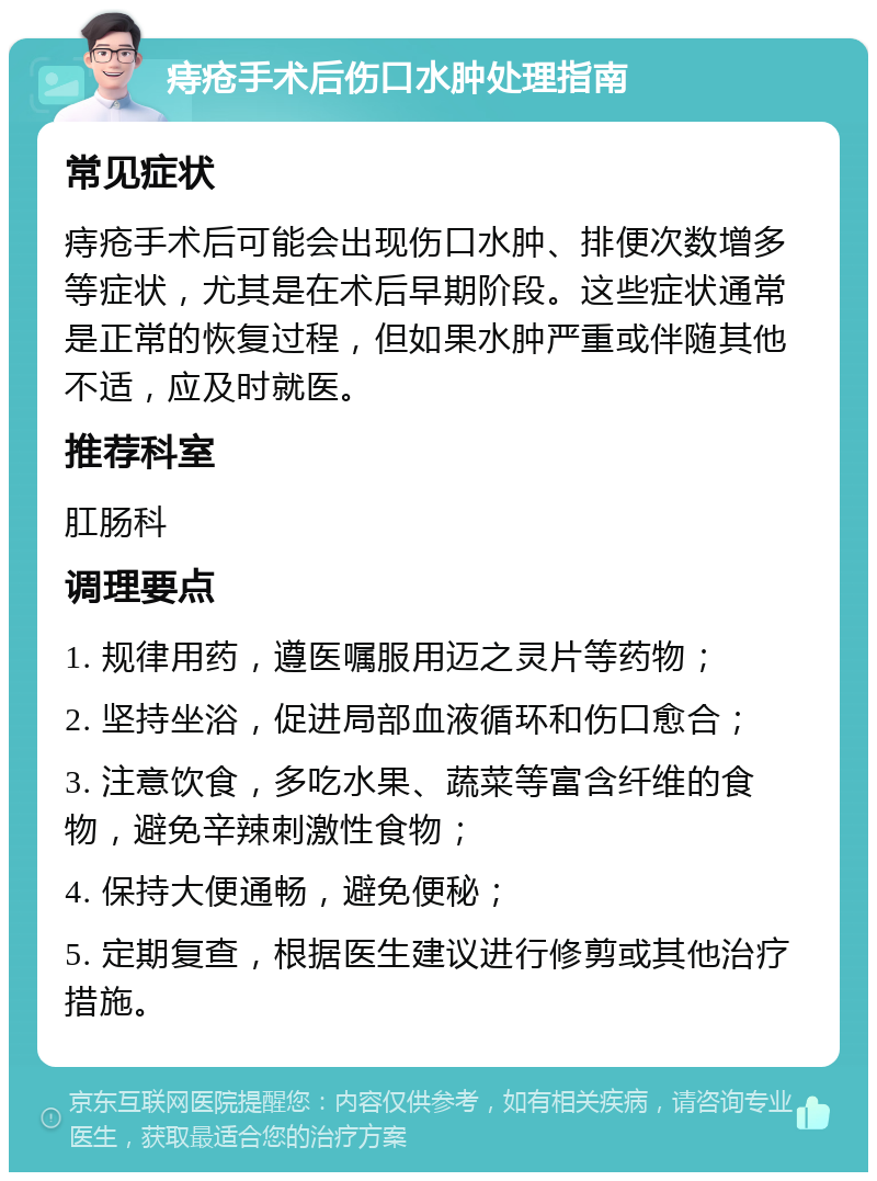 痔疮手术后伤口水肿处理指南 常见症状 痔疮手术后可能会出现伤口水肿、排便次数增多等症状，尤其是在术后早期阶段。这些症状通常是正常的恢复过程，但如果水肿严重或伴随其他不适，应及时就医。 推荐科室 肛肠科 调理要点 1. 规律用药，遵医嘱服用迈之灵片等药物； 2. 坚持坐浴，促进局部血液循环和伤口愈合； 3. 注意饮食，多吃水果、蔬菜等富含纤维的食物，避免辛辣刺激性食物； 4. 保持大便通畅，避免便秘； 5. 定期复查，根据医生建议进行修剪或其他治疗措施。