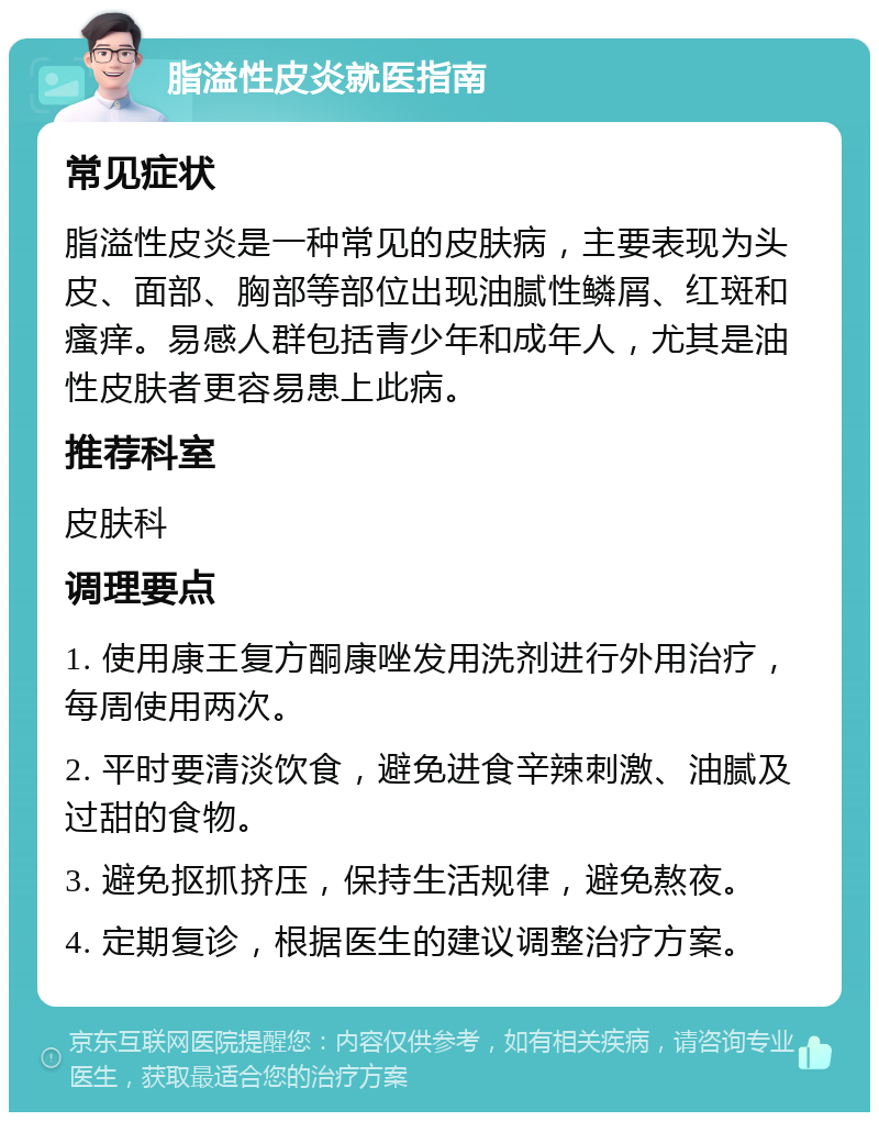 脂溢性皮炎就医指南 常见症状 脂溢性皮炎是一种常见的皮肤病，主要表现为头皮、面部、胸部等部位出现油腻性鳞屑、红斑和瘙痒。易感人群包括青少年和成年人，尤其是油性皮肤者更容易患上此病。 推荐科室 皮肤科 调理要点 1. 使用康王复方酮康唑发用洗剂进行外用治疗，每周使用两次。 2. 平时要清淡饮食，避免进食辛辣刺激、油腻及过甜的食物。 3. 避免抠抓挤压，保持生活规律，避免熬夜。 4. 定期复诊，根据医生的建议调整治疗方案。