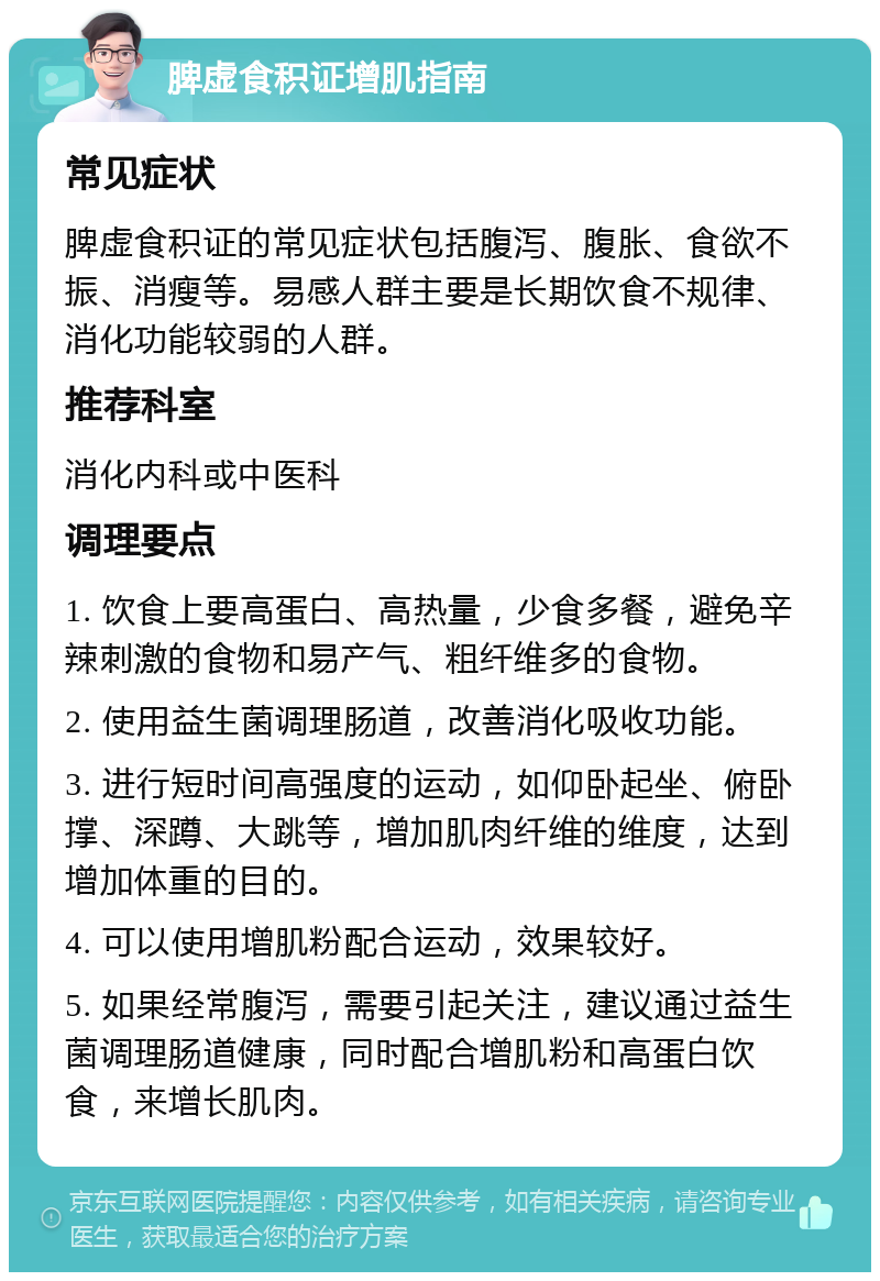 脾虚食积证增肌指南 常见症状 脾虚食积证的常见症状包括腹泻、腹胀、食欲不振、消瘦等。易感人群主要是长期饮食不规律、消化功能较弱的人群。 推荐科室 消化内科或中医科 调理要点 1. 饮食上要高蛋白、高热量，少食多餐，避免辛辣刺激的食物和易产气、粗纤维多的食物。 2. 使用益生菌调理肠道，改善消化吸收功能。 3. 进行短时间高强度的运动，如仰卧起坐、俯卧撑、深蹲、大跳等，增加肌肉纤维的维度，达到增加体重的目的。 4. 可以使用增肌粉配合运动，效果较好。 5. 如果经常腹泻，需要引起关注，建议通过益生菌调理肠道健康，同时配合增肌粉和高蛋白饮食，来增长肌肉。