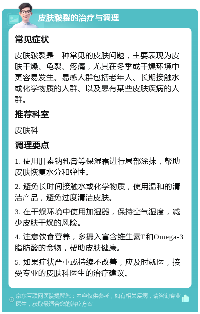 皮肤皲裂的治疗与调理 常见症状 皮肤皲裂是一种常见的皮肤问题，主要表现为皮肤干燥、龟裂、疼痛，尤其在冬季或干燥环境中更容易发生。易感人群包括老年人、长期接触水或化学物质的人群、以及患有某些皮肤疾病的人群。 推荐科室 皮肤科 调理要点 1. 使用肝素钠乳膏等保湿霜进行局部涂抹，帮助皮肤恢复水分和弹性。 2. 避免长时间接触水或化学物质，使用温和的清洁产品，避免过度清洁皮肤。 3. 在干燥环境中使用加湿器，保持空气湿度，减少皮肤干燥的风险。 4. 注意饮食营养，多摄入富含维生素E和Omega-3脂肪酸的食物，帮助皮肤健康。 5. 如果症状严重或持续不改善，应及时就医，接受专业的皮肤科医生的治疗建议。