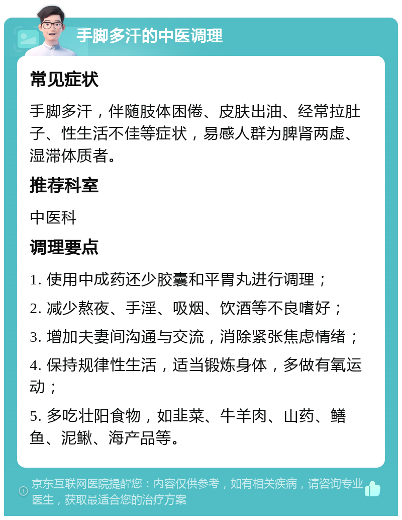 手脚多汗的中医调理 常见症状 手脚多汗，伴随肢体困倦、皮肤出油、经常拉肚子、性生活不佳等症状，易感人群为脾肾两虚、湿滞体质者。 推荐科室 中医科 调理要点 1. 使用中成药还少胶囊和平胃丸进行调理； 2. 减少熬夜、手淫、吸烟、饮酒等不良嗜好； 3. 增加夫妻间沟通与交流，消除紧张焦虑情绪； 4. 保持规律性生活，适当锻炼身体，多做有氧运动； 5. 多吃壮阳食物，如韭菜、牛羊肉、山药、鳝鱼、泥鳅、海产品等。