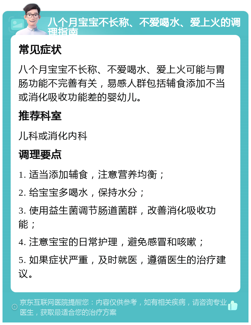 八个月宝宝不长称、不爱喝水、爱上火的调理指南 常见症状 八个月宝宝不长称、不爱喝水、爱上火可能与胃肠功能不完善有关，易感人群包括辅食添加不当或消化吸收功能差的婴幼儿。 推荐科室 儿科或消化内科 调理要点 1. 适当添加辅食，注意营养均衡； 2. 给宝宝多喝水，保持水分； 3. 使用益生菌调节肠道菌群，改善消化吸收功能； 4. 注意宝宝的日常护理，避免感冒和咳嗽； 5. 如果症状严重，及时就医，遵循医生的治疗建议。