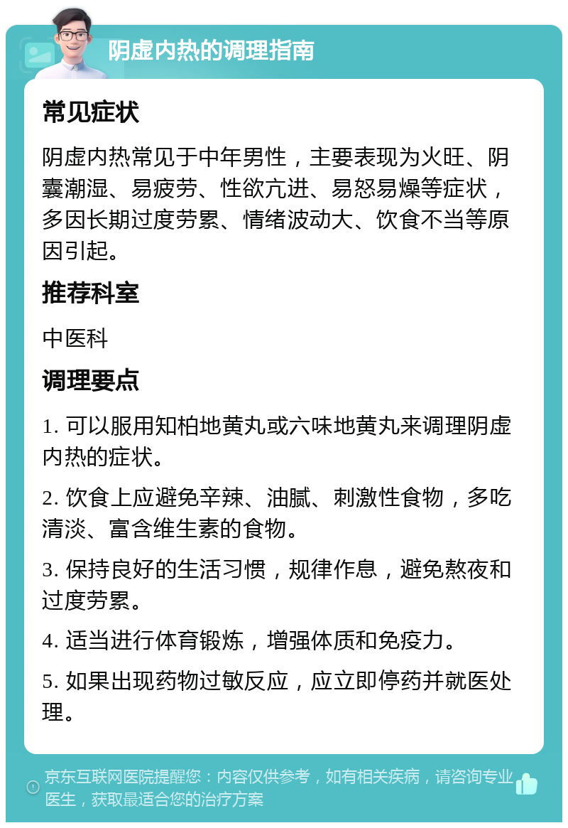 阴虚内热的调理指南 常见症状 阴虚内热常见于中年男性，主要表现为火旺、阴囊潮湿、易疲劳、性欲亢进、易怒易燥等症状，多因长期过度劳累、情绪波动大、饮食不当等原因引起。 推荐科室 中医科 调理要点 1. 可以服用知柏地黄丸或六味地黄丸来调理阴虚内热的症状。 2. 饮食上应避免辛辣、油腻、刺激性食物，多吃清淡、富含维生素的食物。 3. 保持良好的生活习惯，规律作息，避免熬夜和过度劳累。 4. 适当进行体育锻炼，增强体质和免疫力。 5. 如果出现药物过敏反应，应立即停药并就医处理。