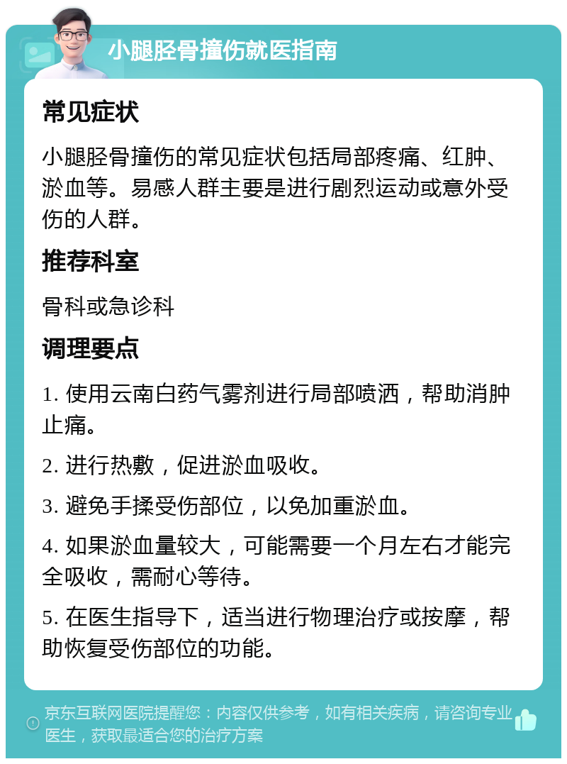 小腿胫骨撞伤就医指南 常见症状 小腿胫骨撞伤的常见症状包括局部疼痛、红肿、淤血等。易感人群主要是进行剧烈运动或意外受伤的人群。 推荐科室 骨科或急诊科 调理要点 1. 使用云南白药气雾剂进行局部喷洒，帮助消肿止痛。 2. 进行热敷，促进淤血吸收。 3. 避免手揉受伤部位，以免加重淤血。 4. 如果淤血量较大，可能需要一个月左右才能完全吸收，需耐心等待。 5. 在医生指导下，适当进行物理治疗或按摩，帮助恢复受伤部位的功能。