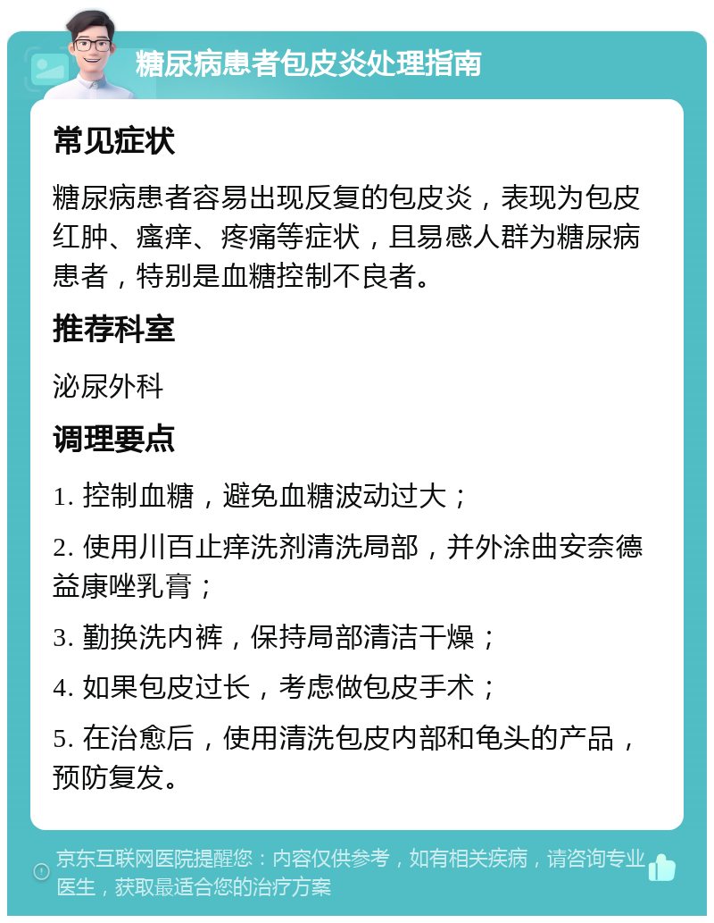 糖尿病患者包皮炎处理指南 常见症状 糖尿病患者容易出现反复的包皮炎，表现为包皮红肿、瘙痒、疼痛等症状，且易感人群为糖尿病患者，特别是血糖控制不良者。 推荐科室 泌尿外科 调理要点 1. 控制血糖，避免血糖波动过大； 2. 使用川百止痒洗剂清洗局部，并外涂曲安奈德益康唑乳膏； 3. 勤换洗内裤，保持局部清洁干燥； 4. 如果包皮过长，考虑做包皮手术； 5. 在治愈后，使用清洗包皮内部和龟头的产品，预防复发。