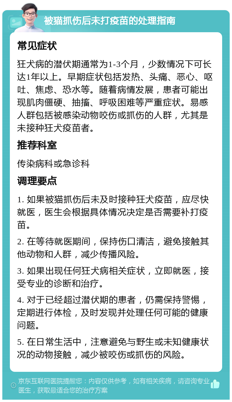 被猫抓伤后未打疫苗的处理指南 常见症状 狂犬病的潜伏期通常为1-3个月，少数情况下可长达1年以上。早期症状包括发热、头痛、恶心、呕吐、焦虑、恐水等。随着病情发展，患者可能出现肌肉僵硬、抽搐、呼吸困难等严重症状。易感人群包括被感染动物咬伤或抓伤的人群，尤其是未接种狂犬疫苗者。 推荐科室 传染病科或急诊科 调理要点 1. 如果被猫抓伤后未及时接种狂犬疫苗，应尽快就医，医生会根据具体情况决定是否需要补打疫苗。 2. 在等待就医期间，保持伤口清洁，避免接触其他动物和人群，减少传播风险。 3. 如果出现任何狂犬病相关症状，立即就医，接受专业的诊断和治疗。 4. 对于已经超过潜伏期的患者，仍需保持警惕，定期进行体检，及时发现并处理任何可能的健康问题。 5. 在日常生活中，注意避免与野生或未知健康状况的动物接触，减少被咬伤或抓伤的风险。