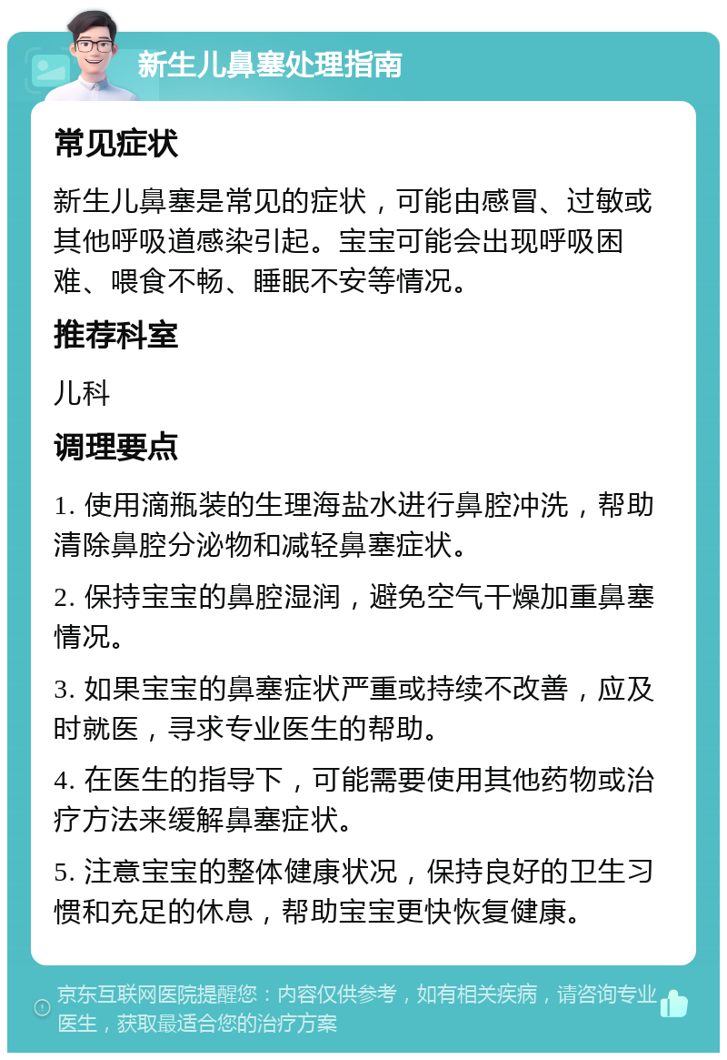 新生儿鼻塞处理指南 常见症状 新生儿鼻塞是常见的症状，可能由感冒、过敏或其他呼吸道感染引起。宝宝可能会出现呼吸困难、喂食不畅、睡眠不安等情况。 推荐科室 儿科 调理要点 1. 使用滴瓶装的生理海盐水进行鼻腔冲洗，帮助清除鼻腔分泌物和减轻鼻塞症状。 2. 保持宝宝的鼻腔湿润，避免空气干燥加重鼻塞情况。 3. 如果宝宝的鼻塞症状严重或持续不改善，应及时就医，寻求专业医生的帮助。 4. 在医生的指导下，可能需要使用其他药物或治疗方法来缓解鼻塞症状。 5. 注意宝宝的整体健康状况，保持良好的卫生习惯和充足的休息，帮助宝宝更快恢复健康。