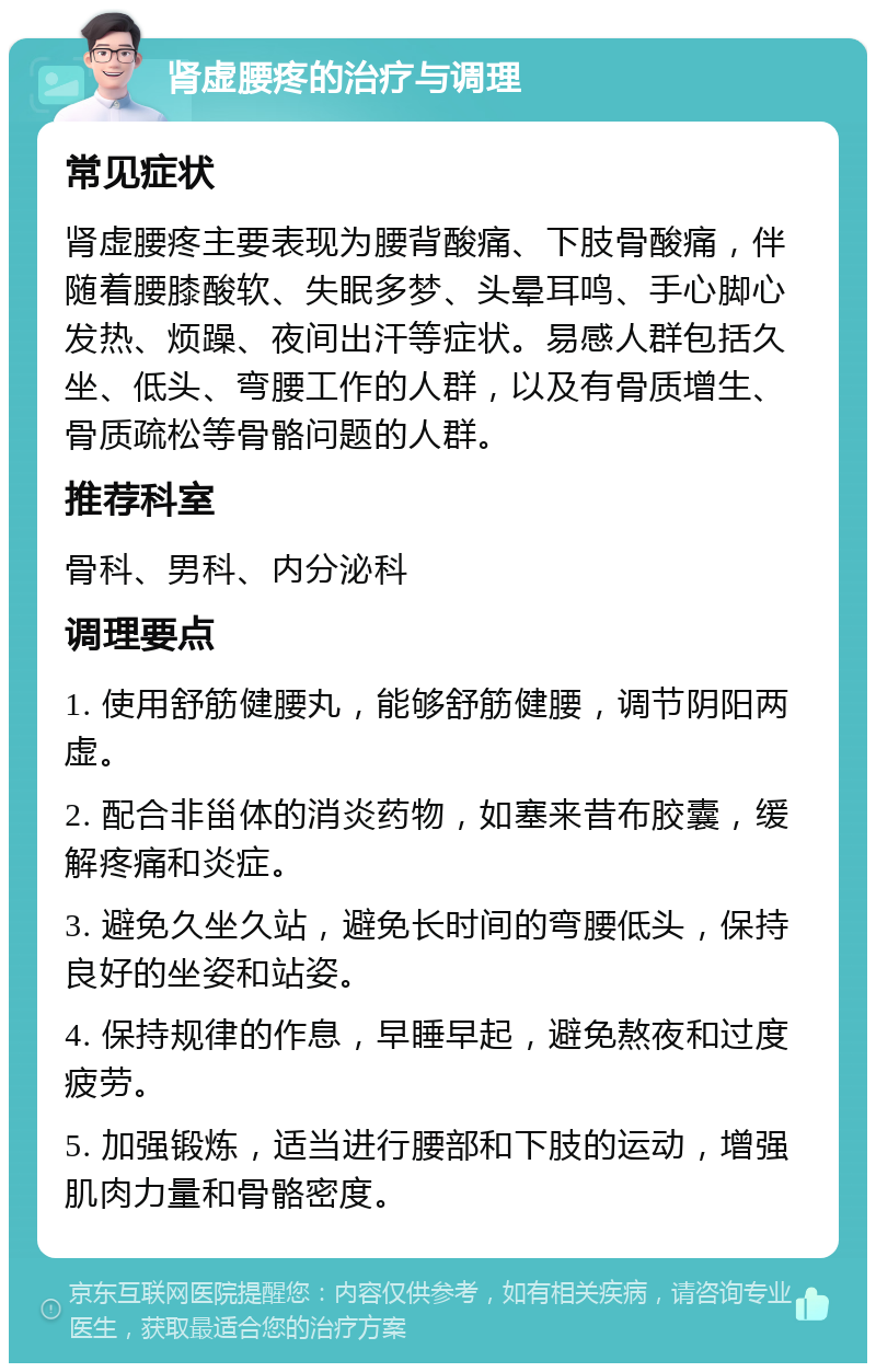 肾虚腰疼的治疗与调理 常见症状 肾虚腰疼主要表现为腰背酸痛、下肢骨酸痛，伴随着腰膝酸软、失眠多梦、头晕耳鸣、手心脚心发热、烦躁、夜间出汗等症状。易感人群包括久坐、低头、弯腰工作的人群，以及有骨质增生、骨质疏松等骨骼问题的人群。 推荐科室 骨科、男科、内分泌科 调理要点 1. 使用舒筋健腰丸，能够舒筋健腰，调节阴阳两虚。 2. 配合非甾体的消炎药物，如塞来昔布胶囊，缓解疼痛和炎症。 3. 避免久坐久站，避免长时间的弯腰低头，保持良好的坐姿和站姿。 4. 保持规律的作息，早睡早起，避免熬夜和过度疲劳。 5. 加强锻炼，适当进行腰部和下肢的运动，增强肌肉力量和骨骼密度。