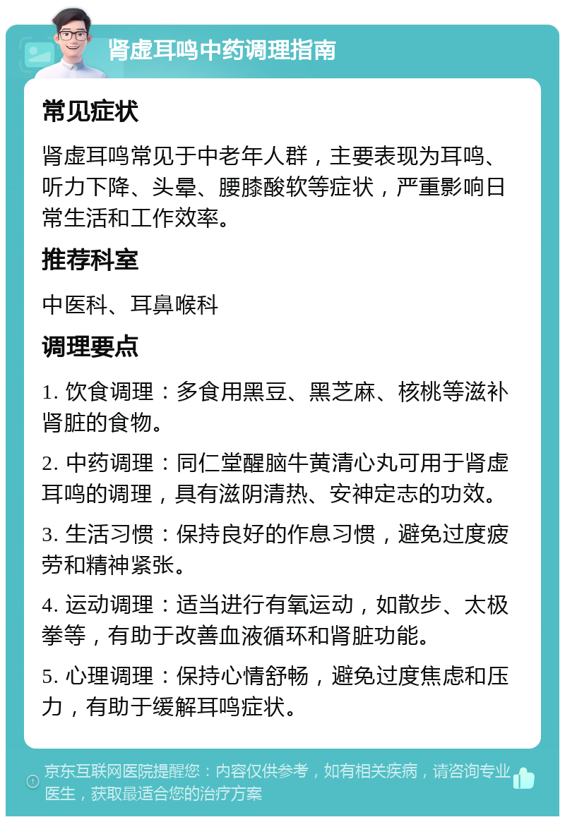 肾虚耳鸣中药调理指南 常见症状 肾虚耳鸣常见于中老年人群，主要表现为耳鸣、听力下降、头晕、腰膝酸软等症状，严重影响日常生活和工作效率。 推荐科室 中医科、耳鼻喉科 调理要点 1. 饮食调理：多食用黑豆、黑芝麻、核桃等滋补肾脏的食物。 2. 中药调理：同仁堂醒脑牛黄清心丸可用于肾虚耳鸣的调理，具有滋阴清热、安神定志的功效。 3. 生活习惯：保持良好的作息习惯，避免过度疲劳和精神紧张。 4. 运动调理：适当进行有氧运动，如散步、太极拳等，有助于改善血液循环和肾脏功能。 5. 心理调理：保持心情舒畅，避免过度焦虑和压力，有助于缓解耳鸣症状。