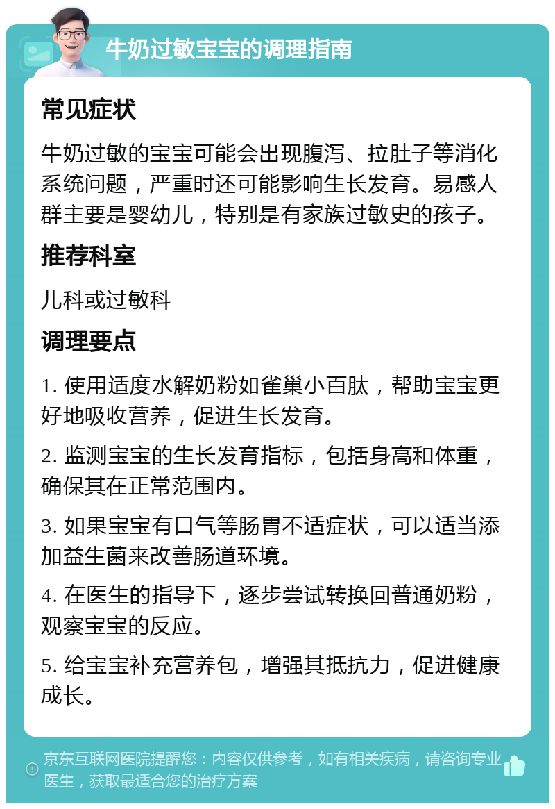 牛奶过敏宝宝的调理指南 常见症状 牛奶过敏的宝宝可能会出现腹泻、拉肚子等消化系统问题，严重时还可能影响生长发育。易感人群主要是婴幼儿，特别是有家族过敏史的孩子。 推荐科室 儿科或过敏科 调理要点 1. 使用适度水解奶粉如雀巢小百肽，帮助宝宝更好地吸收营养，促进生长发育。 2. 监测宝宝的生长发育指标，包括身高和体重，确保其在正常范围内。 3. 如果宝宝有口气等肠胃不适症状，可以适当添加益生菌来改善肠道环境。 4. 在医生的指导下，逐步尝试转换回普通奶粉，观察宝宝的反应。 5. 给宝宝补充营养包，增强其抵抗力，促进健康成长。