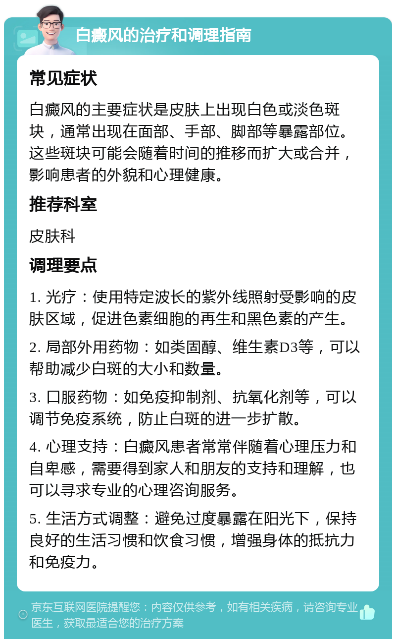 白癜风的治疗和调理指南 常见症状 白癜风的主要症状是皮肤上出现白色或淡色斑块，通常出现在面部、手部、脚部等暴露部位。这些斑块可能会随着时间的推移而扩大或合并，影响患者的外貌和心理健康。 推荐科室 皮肤科 调理要点 1. 光疗：使用特定波长的紫外线照射受影响的皮肤区域，促进色素细胞的再生和黑色素的产生。 2. 局部外用药物：如类固醇、维生素D3等，可以帮助减少白斑的大小和数量。 3. 口服药物：如免疫抑制剂、抗氧化剂等，可以调节免疫系统，防止白斑的进一步扩散。 4. 心理支持：白癜风患者常常伴随着心理压力和自卑感，需要得到家人和朋友的支持和理解，也可以寻求专业的心理咨询服务。 5. 生活方式调整：避免过度暴露在阳光下，保持良好的生活习惯和饮食习惯，增强身体的抵抗力和免疫力。