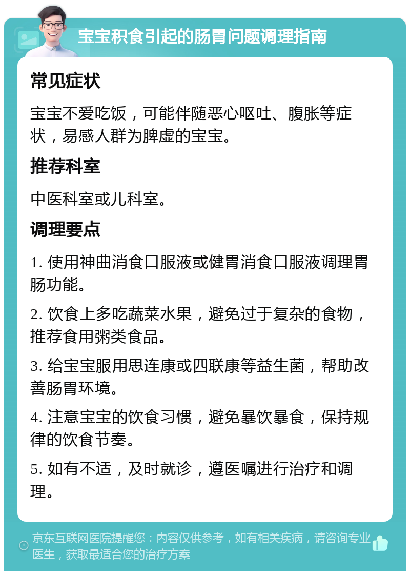 宝宝积食引起的肠胃问题调理指南 常见症状 宝宝不爱吃饭，可能伴随恶心呕吐、腹胀等症状，易感人群为脾虚的宝宝。 推荐科室 中医科室或儿科室。 调理要点 1. 使用神曲消食口服液或健胃消食口服液调理胃肠功能。 2. 饮食上多吃蔬菜水果，避免过于复杂的食物，推荐食用粥类食品。 3. 给宝宝服用思连康或四联康等益生菌，帮助改善肠胃环境。 4. 注意宝宝的饮食习惯，避免暴饮暴食，保持规律的饮食节奏。 5. 如有不适，及时就诊，遵医嘱进行治疗和调理。