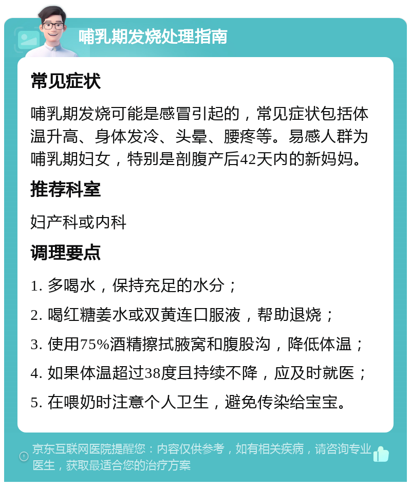 哺乳期发烧处理指南 常见症状 哺乳期发烧可能是感冒引起的，常见症状包括体温升高、身体发冷、头晕、腰疼等。易感人群为哺乳期妇女，特别是剖腹产后42天内的新妈妈。 推荐科室 妇产科或内科 调理要点 1. 多喝水，保持充足的水分； 2. 喝红糖姜水或双黄连口服液，帮助退烧； 3. 使用75%酒精擦拭腋窝和腹股沟，降低体温； 4. 如果体温超过38度且持续不降，应及时就医； 5. 在喂奶时注意个人卫生，避免传染给宝宝。