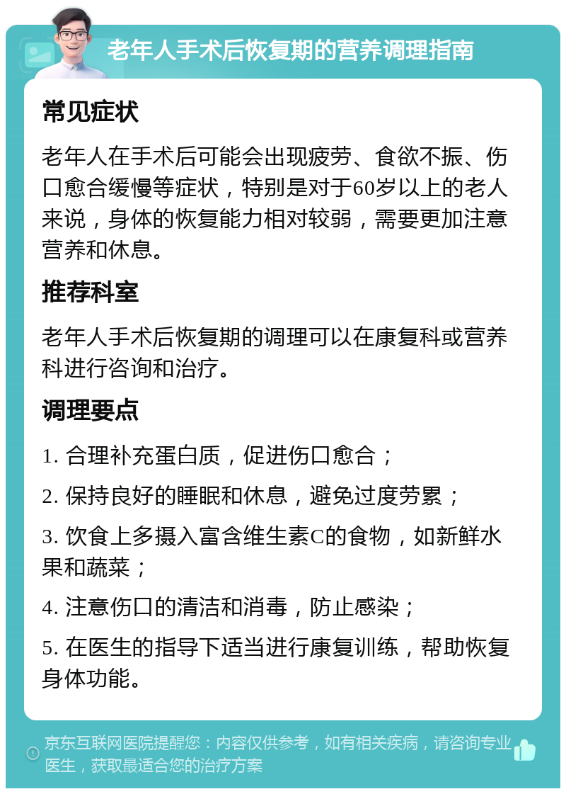 老年人手术后恢复期的营养调理指南 常见症状 老年人在手术后可能会出现疲劳、食欲不振、伤口愈合缓慢等症状，特别是对于60岁以上的老人来说，身体的恢复能力相对较弱，需要更加注意营养和休息。 推荐科室 老年人手术后恢复期的调理可以在康复科或营养科进行咨询和治疗。 调理要点 1. 合理补充蛋白质，促进伤口愈合； 2. 保持良好的睡眠和休息，避免过度劳累； 3. 饮食上多摄入富含维生素C的食物，如新鲜水果和蔬菜； 4. 注意伤口的清洁和消毒，防止感染； 5. 在医生的指导下适当进行康复训练，帮助恢复身体功能。