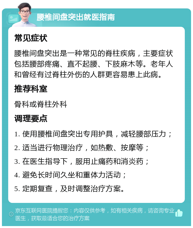 腰椎间盘突出就医指南 常见症状 腰椎间盘突出是一种常见的脊柱疾病，主要症状包括腰部疼痛、直不起腰、下肢麻木等。老年人和曾经有过脊柱外伤的人群更容易患上此病。 推荐科室 骨科或脊柱外科 调理要点 1. 使用腰椎间盘突出专用护具，减轻腰部压力； 2. 适当进行物理治疗，如热敷、按摩等； 3. 在医生指导下，服用止痛药和消炎药； 4. 避免长时间久坐和重体力活动； 5. 定期复查，及时调整治疗方案。