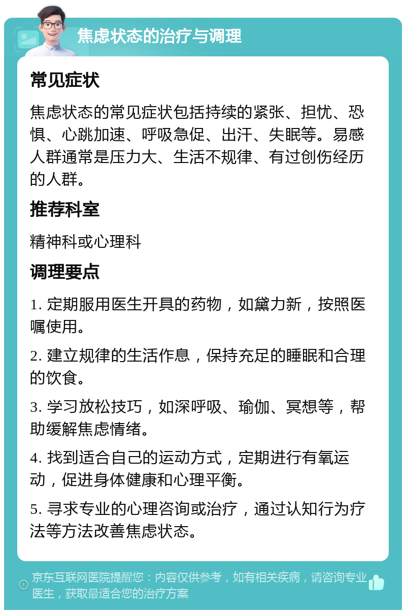 焦虑状态的治疗与调理 常见症状 焦虑状态的常见症状包括持续的紧张、担忧、恐惧、心跳加速、呼吸急促、出汗、失眠等。易感人群通常是压力大、生活不规律、有过创伤经历的人群。 推荐科室 精神科或心理科 调理要点 1. 定期服用医生开具的药物，如黛力新，按照医嘱使用。 2. 建立规律的生活作息，保持充足的睡眠和合理的饮食。 3. 学习放松技巧，如深呼吸、瑜伽、冥想等，帮助缓解焦虑情绪。 4. 找到适合自己的运动方式，定期进行有氧运动，促进身体健康和心理平衡。 5. 寻求专业的心理咨询或治疗，通过认知行为疗法等方法改善焦虑状态。