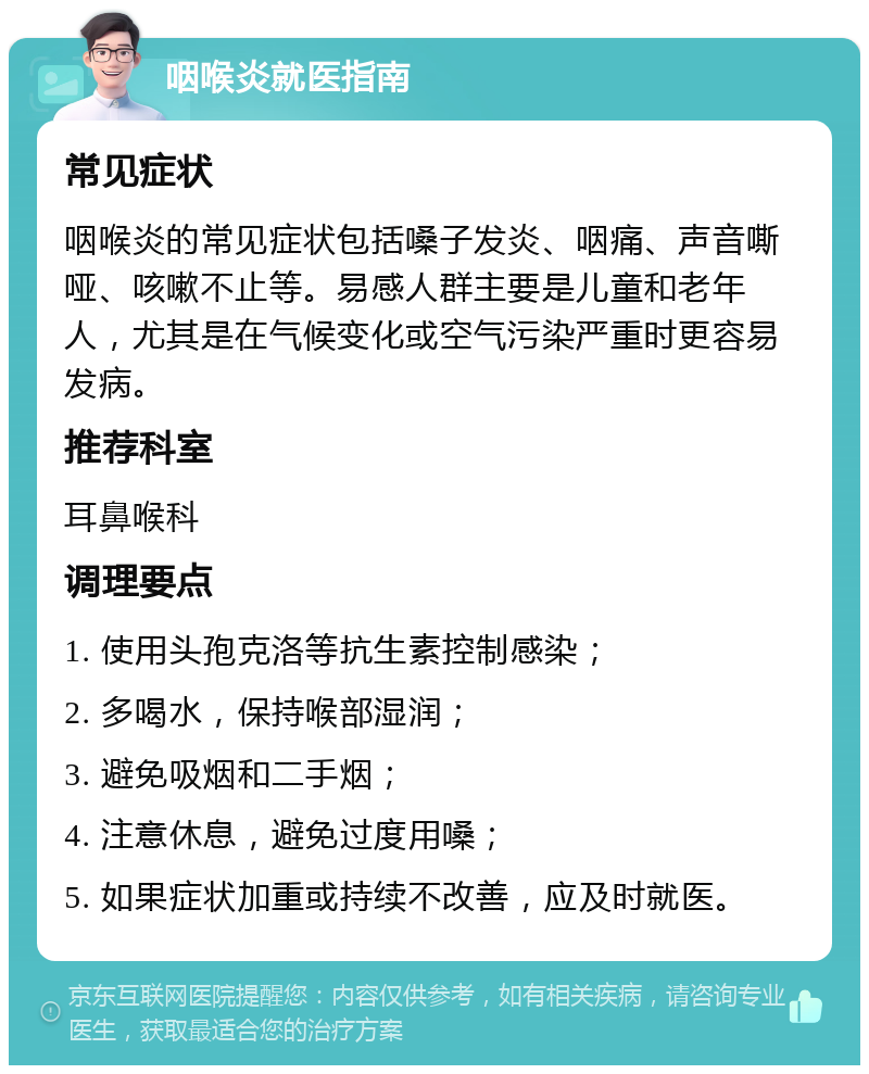 咽喉炎就医指南 常见症状 咽喉炎的常见症状包括嗓子发炎、咽痛、声音嘶哑、咳嗽不止等。易感人群主要是儿童和老年人，尤其是在气候变化或空气污染严重时更容易发病。 推荐科室 耳鼻喉科 调理要点 1. 使用头孢克洛等抗生素控制感染； 2. 多喝水，保持喉部湿润； 3. 避免吸烟和二手烟； 4. 注意休息，避免过度用嗓； 5. 如果症状加重或持续不改善，应及时就医。