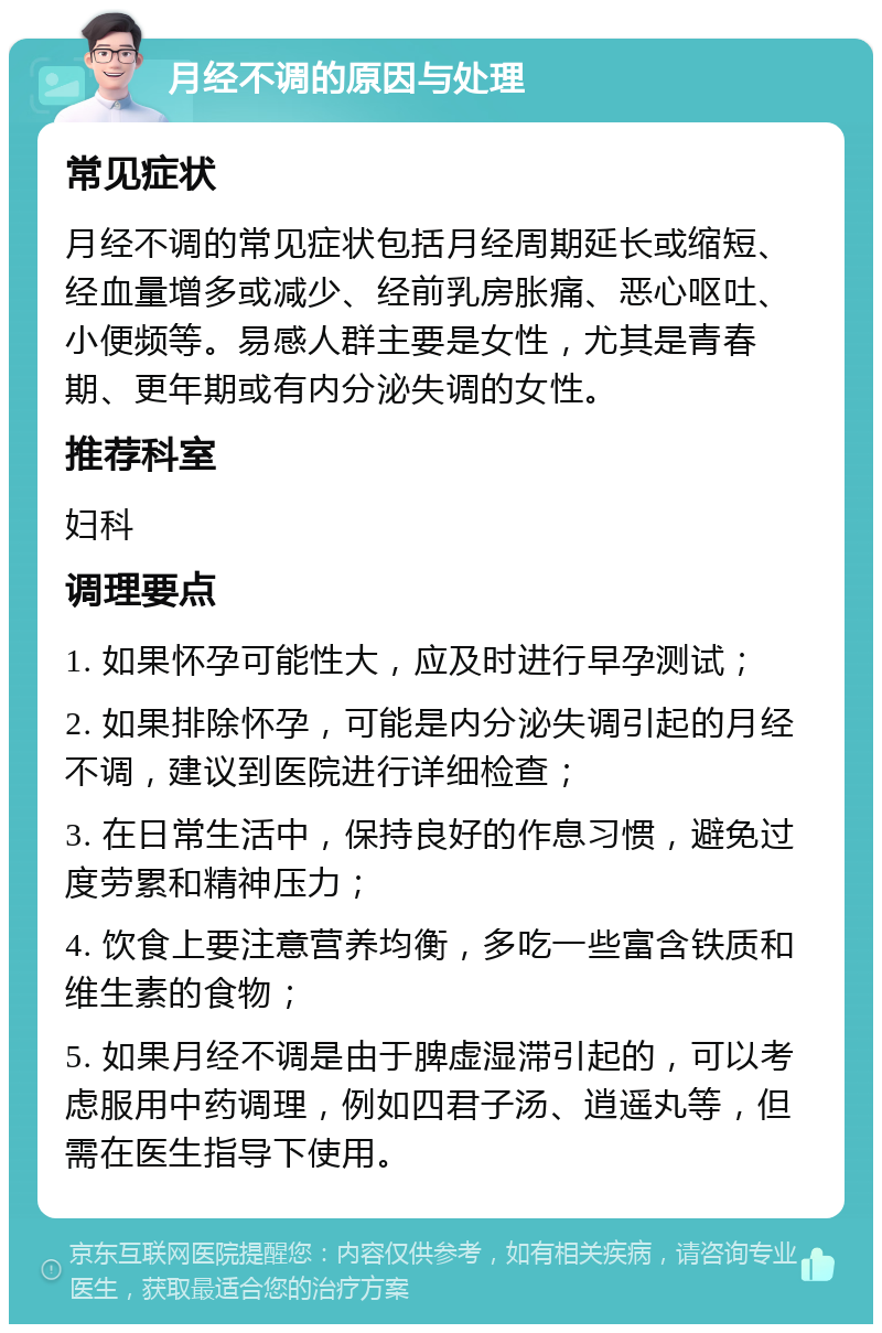 月经不调的原因与处理 常见症状 月经不调的常见症状包括月经周期延长或缩短、经血量增多或减少、经前乳房胀痛、恶心呕吐、小便频等。易感人群主要是女性，尤其是青春期、更年期或有内分泌失调的女性。 推荐科室 妇科 调理要点 1. 如果怀孕可能性大，应及时进行早孕测试； 2. 如果排除怀孕，可能是内分泌失调引起的月经不调，建议到医院进行详细检查； 3. 在日常生活中，保持良好的作息习惯，避免过度劳累和精神压力； 4. 饮食上要注意营养均衡，多吃一些富含铁质和维生素的食物； 5. 如果月经不调是由于脾虚湿滞引起的，可以考虑服用中药调理，例如四君子汤、逍遥丸等，但需在医生指导下使用。