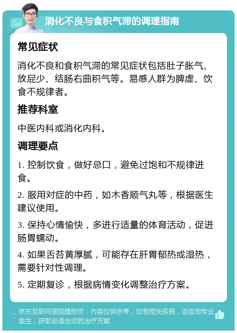 消化不良与食积气滞的调理指南 常见症状 消化不良和食积气滞的常见症状包括肚子胀气、放屁少、结肠右曲积气等。易感人群为脾虚、饮食不规律者。 推荐科室 中医内科或消化内科。 调理要点 1. 控制饮食，做好忌口，避免过饱和不规律进食。 2. 服用对症的中药，如木香顺气丸等，根据医生建议使用。 3. 保持心情愉快，多进行适量的体育活动，促进肠胃蠕动。 4. 如果舌苔黄厚腻，可能存在肝胃郁热或湿热，需要针对性调理。 5. 定期复诊，根据病情变化调整治疗方案。