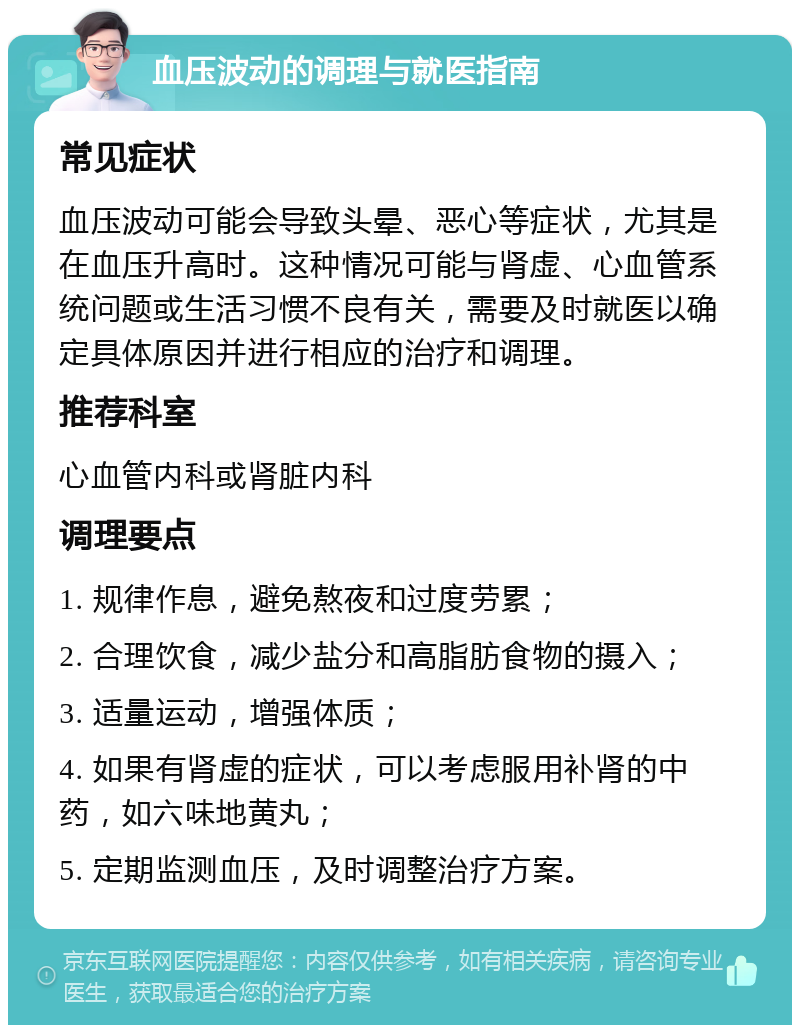 血压波动的调理与就医指南 常见症状 血压波动可能会导致头晕、恶心等症状，尤其是在血压升高时。这种情况可能与肾虚、心血管系统问题或生活习惯不良有关，需要及时就医以确定具体原因并进行相应的治疗和调理。 推荐科室 心血管内科或肾脏内科 调理要点 1. 规律作息，避免熬夜和过度劳累； 2. 合理饮食，减少盐分和高脂肪食物的摄入； 3. 适量运动，增强体质； 4. 如果有肾虚的症状，可以考虑服用补肾的中药，如六味地黄丸； 5. 定期监测血压，及时调整治疗方案。