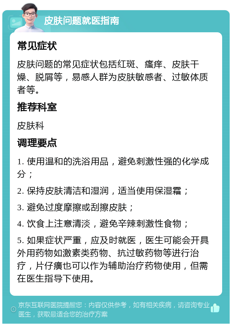 皮肤问题就医指南 常见症状 皮肤问题的常见症状包括红斑、瘙痒、皮肤干燥、脱屑等，易感人群为皮肤敏感者、过敏体质者等。 推荐科室 皮肤科 调理要点 1. 使用温和的洗浴用品，避免刺激性强的化学成分； 2. 保持皮肤清洁和湿润，适当使用保湿霜； 3. 避免过度摩擦或刮擦皮肤； 4. 饮食上注意清淡，避免辛辣刺激性食物； 5. 如果症状严重，应及时就医，医生可能会开具外用药物如激素类药物、抗过敏药物等进行治疗，片仔癀也可以作为辅助治疗药物使用，但需在医生指导下使用。