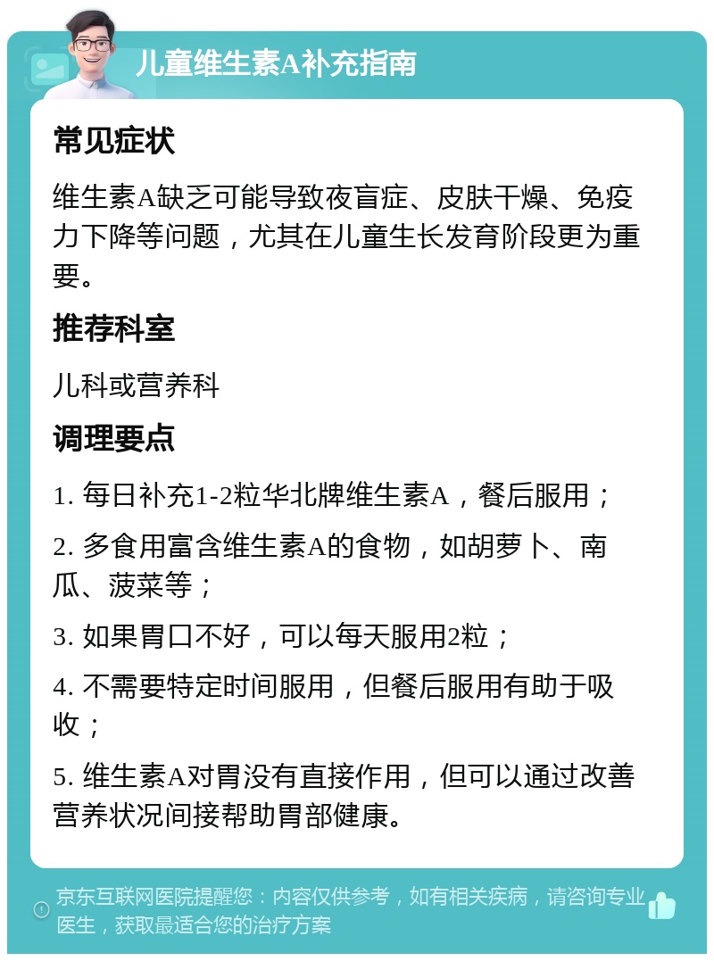 儿童维生素A补充指南 常见症状 维生素A缺乏可能导致夜盲症、皮肤干燥、免疫力下降等问题，尤其在儿童生长发育阶段更为重要。 推荐科室 儿科或营养科 调理要点 1. 每日补充1-2粒华北牌维生素A，餐后服用； 2. 多食用富含维生素A的食物，如胡萝卜、南瓜、菠菜等； 3. 如果胃口不好，可以每天服用2粒； 4. 不需要特定时间服用，但餐后服用有助于吸收； 5. 维生素A对胃没有直接作用，但可以通过改善营养状况间接帮助胃部健康。