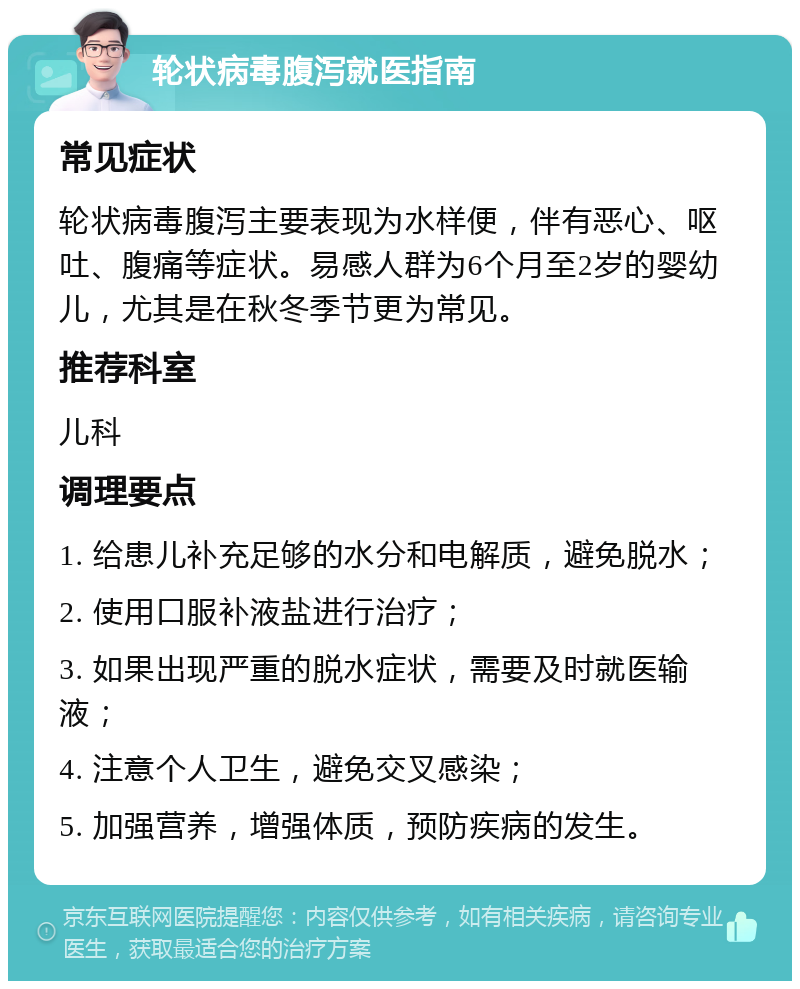 轮状病毒腹泻就医指南 常见症状 轮状病毒腹泻主要表现为水样便，伴有恶心、呕吐、腹痛等症状。易感人群为6个月至2岁的婴幼儿，尤其是在秋冬季节更为常见。 推荐科室 儿科 调理要点 1. 给患儿补充足够的水分和电解质，避免脱水； 2. 使用口服补液盐进行治疗； 3. 如果出现严重的脱水症状，需要及时就医输液； 4. 注意个人卫生，避免交叉感染； 5. 加强营养，增强体质，预防疾病的发生。