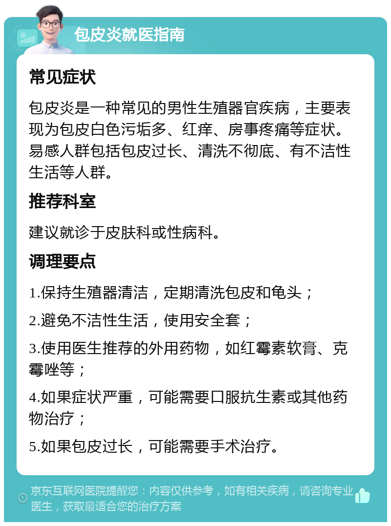 包皮炎就医指南 常见症状 包皮炎是一种常见的男性生殖器官疾病，主要表现为包皮白色污垢多、红痒、房事疼痛等症状。易感人群包括包皮过长、清洗不彻底、有不洁性生活等人群。 推荐科室 建议就诊于皮肤科或性病科。 调理要点 1.保持生殖器清洁，定期清洗包皮和龟头； 2.避免不洁性生活，使用安全套； 3.使用医生推荐的外用药物，如红霉素软膏、克霉唑等； 4.如果症状严重，可能需要口服抗生素或其他药物治疗； 5.如果包皮过长，可能需要手术治疗。