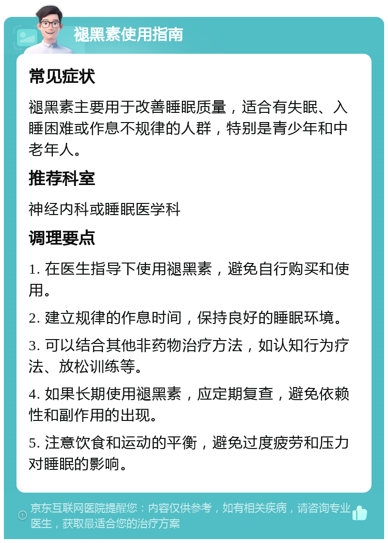 褪黑素使用指南 常见症状 褪黑素主要用于改善睡眠质量，适合有失眠、入睡困难或作息不规律的人群，特别是青少年和中老年人。 推荐科室 神经内科或睡眠医学科 调理要点 1. 在医生指导下使用褪黑素，避免自行购买和使用。 2. 建立规律的作息时间，保持良好的睡眠环境。 3. 可以结合其他非药物治疗方法，如认知行为疗法、放松训练等。 4. 如果长期使用褪黑素，应定期复查，避免依赖性和副作用的出现。 5. 注意饮食和运动的平衡，避免过度疲劳和压力对睡眠的影响。