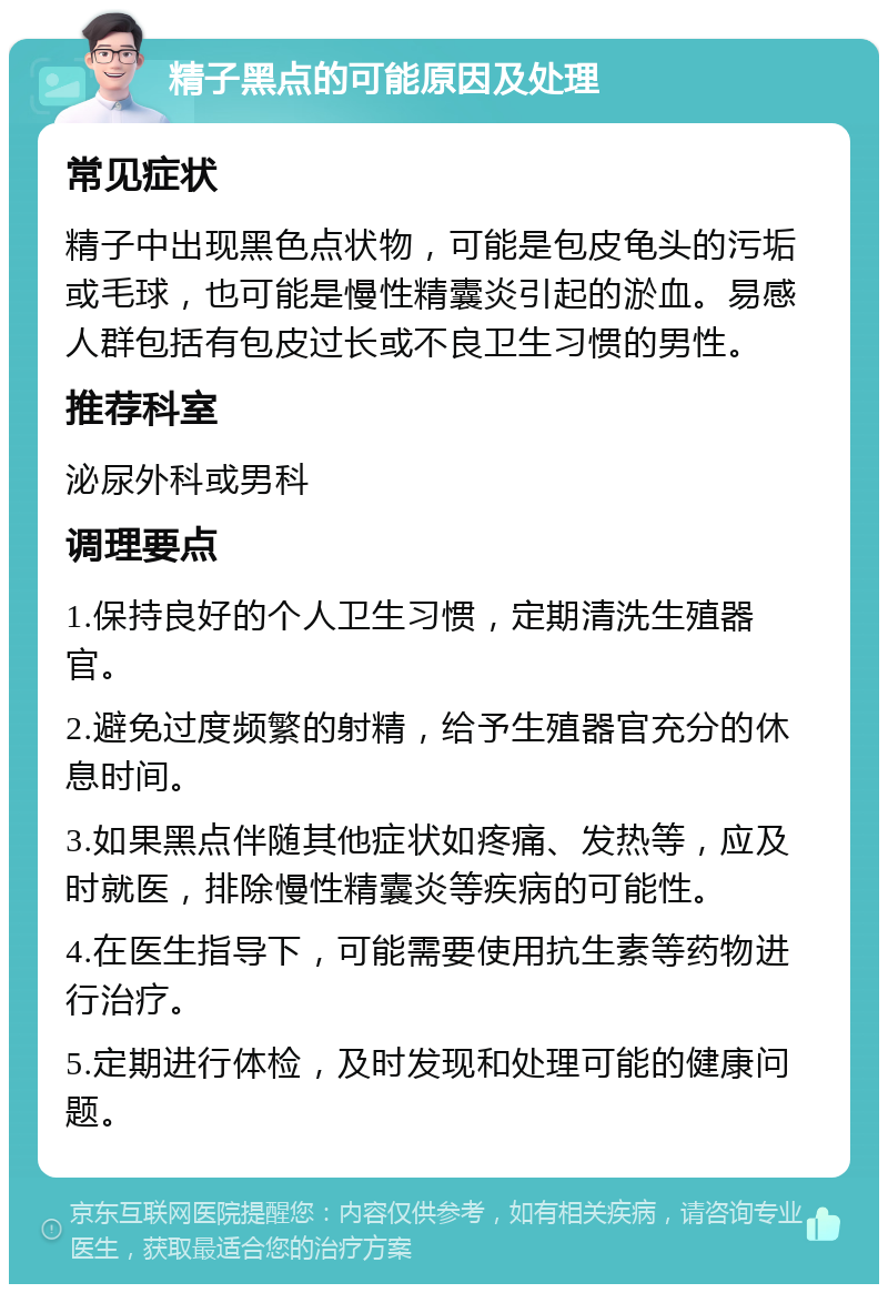 精子黑点的可能原因及处理 常见症状 精子中出现黑色点状物，可能是包皮龟头的污垢或毛球，也可能是慢性精囊炎引起的淤血。易感人群包括有包皮过长或不良卫生习惯的男性。 推荐科室 泌尿外科或男科 调理要点 1.保持良好的个人卫生习惯，定期清洗生殖器官。 2.避免过度频繁的射精，给予生殖器官充分的休息时间。 3.如果黑点伴随其他症状如疼痛、发热等，应及时就医，排除慢性精囊炎等疾病的可能性。 4.在医生指导下，可能需要使用抗生素等药物进行治疗。 5.定期进行体检，及时发现和处理可能的健康问题。