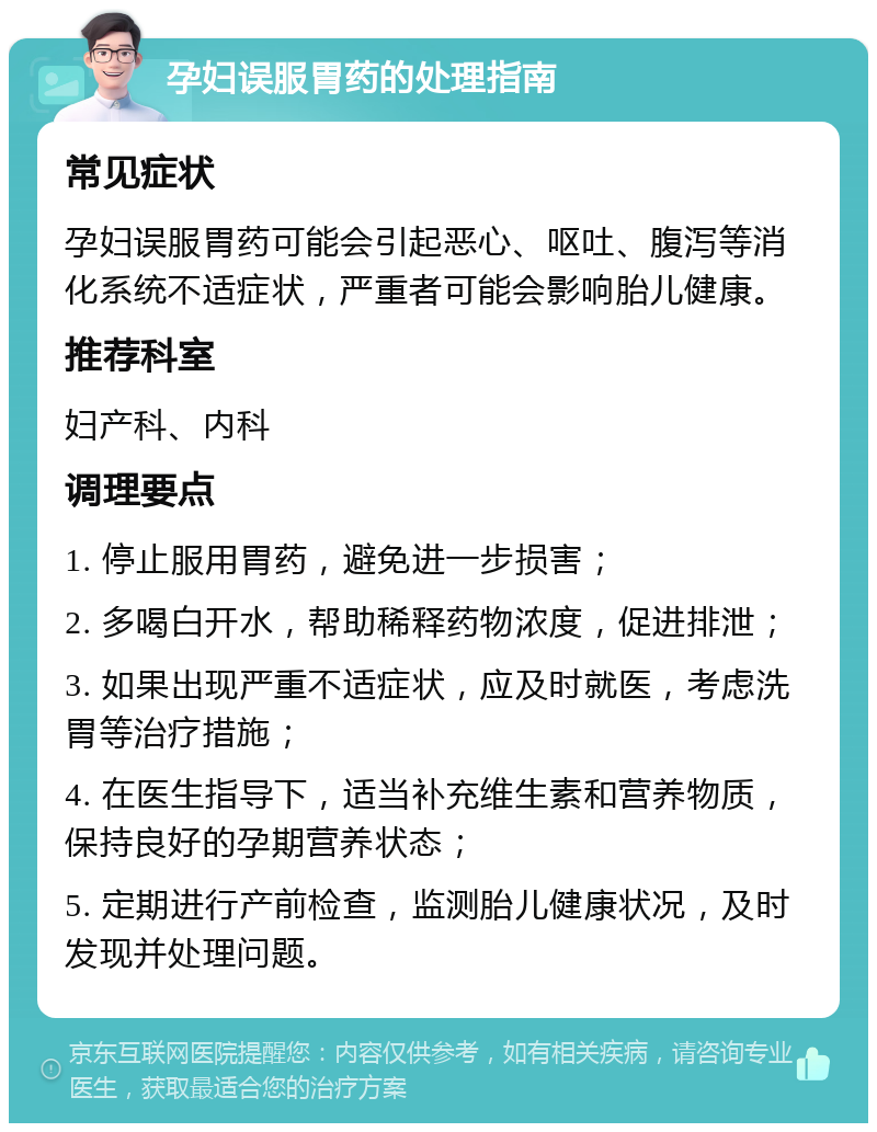 孕妇误服胃药的处理指南 常见症状 孕妇误服胃药可能会引起恶心、呕吐、腹泻等消化系统不适症状，严重者可能会影响胎儿健康。 推荐科室 妇产科、内科 调理要点 1. 停止服用胃药，避免进一步损害； 2. 多喝白开水，帮助稀释药物浓度，促进排泄； 3. 如果出现严重不适症状，应及时就医，考虑洗胃等治疗措施； 4. 在医生指导下，适当补充维生素和营养物质，保持良好的孕期营养状态； 5. 定期进行产前检查，监测胎儿健康状况，及时发现并处理问题。