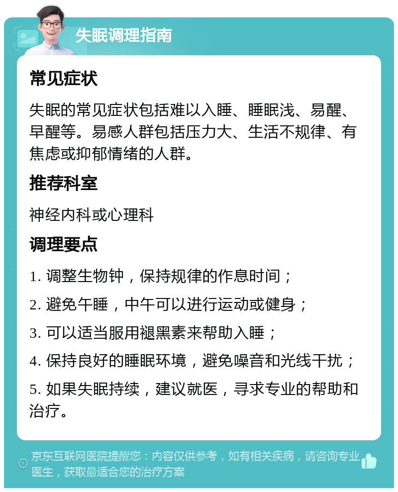 失眠调理指南 常见症状 失眠的常见症状包括难以入睡、睡眠浅、易醒、早醒等。易感人群包括压力大、生活不规律、有焦虑或抑郁情绪的人群。 推荐科室 神经内科或心理科 调理要点 1. 调整生物钟，保持规律的作息时间； 2. 避免午睡，中午可以进行运动或健身； 3. 可以适当服用褪黑素来帮助入睡； 4. 保持良好的睡眠环境，避免噪音和光线干扰； 5. 如果失眠持续，建议就医，寻求专业的帮助和治疗。