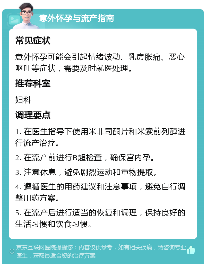 意外怀孕与流产指南 常见症状 意外怀孕可能会引起情绪波动、乳房胀痛、恶心呕吐等症状，需要及时就医处理。 推荐科室 妇科 调理要点 1. 在医生指导下使用米非司酮片和米索前列醇进行流产治疗。 2. 在流产前进行B超检查，确保宫内孕。 3. 注意休息，避免剧烈运动和重物提取。 4. 遵循医生的用药建议和注意事项，避免自行调整用药方案。 5. 在流产后进行适当的恢复和调理，保持良好的生活习惯和饮食习惯。