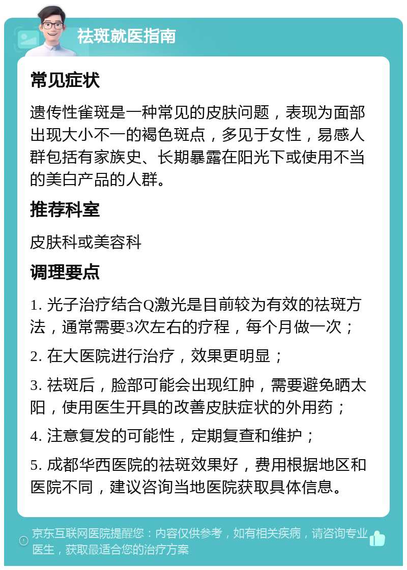 祛斑就医指南 常见症状 遗传性雀斑是一种常见的皮肤问题，表现为面部出现大小不一的褐色斑点，多见于女性，易感人群包括有家族史、长期暴露在阳光下或使用不当的美白产品的人群。 推荐科室 皮肤科或美容科 调理要点 1. 光子治疗结合Q激光是目前较为有效的祛斑方法，通常需要3次左右的疗程，每个月做一次； 2. 在大医院进行治疗，效果更明显； 3. 祛斑后，脸部可能会出现红肿，需要避免晒太阳，使用医生开具的改善皮肤症状的外用药； 4. 注意复发的可能性，定期复查和维护； 5. 成都华西医院的祛斑效果好，费用根据地区和医院不同，建议咨询当地医院获取具体信息。