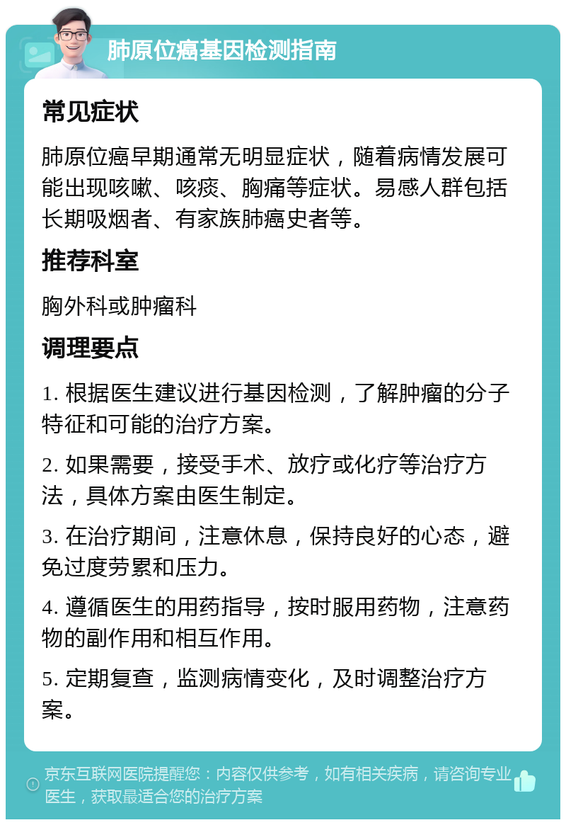 肺原位癌基因检测指南 常见症状 肺原位癌早期通常无明显症状，随着病情发展可能出现咳嗽、咳痰、胸痛等症状。易感人群包括长期吸烟者、有家族肺癌史者等。 推荐科室 胸外科或肿瘤科 调理要点 1. 根据医生建议进行基因检测，了解肿瘤的分子特征和可能的治疗方案。 2. 如果需要，接受手术、放疗或化疗等治疗方法，具体方案由医生制定。 3. 在治疗期间，注意休息，保持良好的心态，避免过度劳累和压力。 4. 遵循医生的用药指导，按时服用药物，注意药物的副作用和相互作用。 5. 定期复查，监测病情变化，及时调整治疗方案。